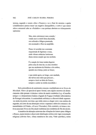 942 JOSÉ CARLOS SEABRA PEREIRA
terrena, segundo o soneto «Dor e Prazer»); e se o final de anomia e apatia
(«Indiferente») parece trazer um negativo desequilíbrio, o certo é que maior
relevo estrutural cabe ao «Prelúdio» e sua pertinaz abertura ao relançamento
optimista:
Mas, sinto estremecer meu coração,'
vendo em ti a minh'alma alucinada,
ora sofrendo a Mágoa pranteada,
ora escutando o Riso na amplidão.
Penso vir acordar-me a serenata
orquestrada de lágrimas e rosas,
onde vibram estâncias luminosas
duma eterna canção que me arrebata.
Ε a canção do Amor ainda disperso
pelos céus do meu lar, os céus risonhos
que me encheram de frémitos e de sonhos,
quando era criança, junto ao berço;
e que ainda agora, ao longe, com saudade,
são talvez esse oásis que procuro...
sempre a luzir na ideia do Futuro,
sempre a cantar na minha mocidade.»
Sob a precedência do sentimento crescem e multiplicam-se os Versos da
Mocidade. Nem o já apreciável apuro formal, nem alguns assomos de distan-
ciamento chão perante vivências e mitos de matriz romântica (v.g. «Conselho
amigo» e o donjuanismo) iludem a ligação de Fogaça à tradição subromântica
do Portugal oitocentista. A continuidade estilística e a discursividade separam-
-no ainda da poesia «novista» que então estava a chegar com a sua estética da
sugestão, tal como da sua abstenção araste o separam a sátira de costumes e de
mentalidades («O frade», «O novo Visconde»). Pelo contrário, os temas e mo-
tivos associam Versos da Mocidade à nebulosa neo-romântica do fim-de-século.
Atemática da adoração extravasa das «Orações do Amor» para «Mágoa
e Risos», numa mesma e absorvente idealização erótica com vaga coonestação
religiosa («Divino Ser», «Deus mandou-te dos céus, Visão querida»), numa
 