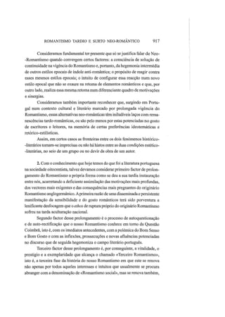 ROMANTISMO TARDIO Ε SURTO NEO-ROMANTICO 917
Consideramos fundamental ter presente que só sejustifica falar de Neo-
-Romantismo quando convergem certos factores: a consciência de solução de
continuidade na vigência do Romantismo e, portanto, da hegemonia intermédia
de outros estilos epocais de índole anti-romântica; o propósito de reagir contra
esses mesmos estilos epocais; o intuito de configurar essa reacção num novo
estilo epocal que não se exaure na retoma de elementos românticos e que, por
outro lado, realiza essa mesma retoma num diferenciante quadro de motivações
e sinergias.
Consideramos também importante reconhecer que, surgindo em Portu-
gal num contexto cultural e literário marcado por prolongada vigência do
Romantismo, essas alternativas neo-românticas têm iniludíveis laços com rema-
nescências tardo-românticas, ou são pelo menos por estas potenciadas no gosto
de escritores e leitores, na memória de certas preferências ideotemáticas e
retórico-estilísticas.
Assim, em certos casos as fronteiras entre os dois fenómenos histórico-
-literários tornam-se imprecisas ou não há hiatos entre as duas condições estético-
-literárias, no seio de um grupo ou no devir da obra de um autor.
2. Com o conhecimento que hoje temos do que foi a literatura portuguesa
na sociedade oitocentista, talvez devamos considerar primeiro factor de prolon-
gamento do Romantismo a própria forma como se deu a sua tardia instauração
entre nós, acarretando a deficiente assimilação das motivações mais profundas,
dos vectores mais exigentes e das consequências mais pregnantes do originário
Romantismo anglogermânico. Aprimeira razão de uma disseminada e persistente
manifestação da sensibilidade e do gosto românticos terá sido porventura a
lenificante desfocagem que o ethos de ruptura próprio do originário Romantismo
sofreu na tarda aculturação nacional.
Segundo factor desse prolongamento é o processo de autoquestionação
e de auto-rectificação que o nosso Romantismo conhece em torno da Questão
Coimbrã, isto é, com os imediatos antecedentes, com apolémica do Bom Senso
e Bom Gosto e com as inflexões, prossecuções e novas afluências potenciadas
no discurso que de seguida hegemoniza o campo literário português.
Terceiro factor desse prolongamento é, por conseguinte, a vitalidade, o
prestígio e a exemplaridade que alcança o chamado «Terceiro Romantismo»,
isto é, a terceira fase da história do nosso Romantismo em que este se renova
não apenas por todos aqueles interesses e intuitos que usualmente se procura
abranger com a denominação de «Romantismo social», mas se renova também,
 