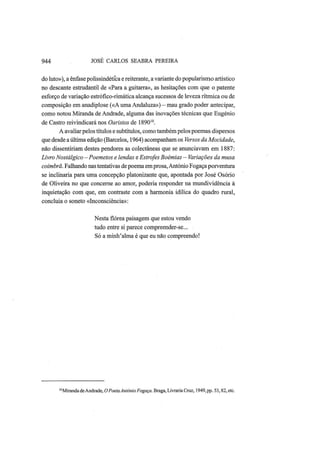944 JOSÉ CARLOS SEABRA PEREIRA
do luto»), a ênfase polissindética e reiterante, a variante do popularismo artístico
no descante estrudantil de «Para a guitarra», as hesitações com que o patente
esforço de variação estrófico-rimática alcança sucessos de leveza rítmica ou de
composição em anadiplose («A uma Andaluza») — mau grado poder antecipar,
como notou Miranda de Andrade, alguma das inovações técnicas que Eugénio
de Castro reivindicará nos Oaristos de 189010
.
A avaliar pelos títulos e subtítulos, como também pelos poemas dispersos
que desde aúltima edição (Barcelos, 1964) acompanham os Versos da Mocidade,
não dissentiriam destes pendores as colectâneas que se anunciavam em 1887:
Livro Nostálgico—Poemetos e lendas e Estrofes Boémias — Variações da musa
coimbrã. Falhando nas tentativas de poema emprosa, António Fogaça porventura
se inclinaria para uma concepção platonizante que, apontada por José Osório
de Oliveira no que concerne ao amor, poderia responder na mundividência à
inquietação com que, em contraste com a harmonia idílica do quadro rural,
concluía o soneto «Inconsciência»:
Nesta flórea paisagem que estou vendo
tudo entre si parece compreender-se...
Só a minh'alma é que eu não compreendo!
"Miranda deAndrade, OPoetaAntónio Fogaça. Braga, Livraria Cruz, 1949, pp. 53,82, etc.
 
