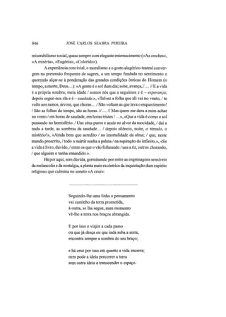 946 JOSÉ CARLOS SEABRA PEREIRA
miserabilismo social, quase sempre com elegante enternecimento («As creches»,
«A miséria», «Eugenia», «Colorido»).
A experiência convivial, o moralismo e o gosto alegórico-teatral conver-
gem na pretensão frequente de sageza, a um tempo fundada no sentimento e
querendo alçar-se à ponderação das grandes condições ônticas do Homem (o
tempo, a morte, Deus...): «A gente é o sol dum dia; sobe, avança, /...// Ε a vida
é a própria sombra; meia idade / somos nós que a seguimos e é — esperança;
depois segue-nos ela e é — saudade.», «Talvez a folha que ali vai no vento, / te
volte aos ramos, árvore, que choras... / Não voltam as que leva o esquecimento!
/ São as folhas do tempo, são as horas. II... II Mas quem me dera a mim achar
no vento / em horas de saudade, em horas tristes /...», «Que a vida é como o sol
passando no hemisfério. / Uns céus puros e azuis no alvor da mocidade, / daí a
nada a tarde, as sombras da saudade... / depois silêncio, noite, o túmulo, o
mistério!», «Ainda bem que acredito / na imortalidade da alma; / que, neste
mundo proscrito, / todo o mártir sonha a palma / na aspiração do infinito.», «Se
a vida é livro, duvido, / entre os que o vão folheando / uns a rir, outros chorando,
/ que alguém o tenha entendido.».
Há por aqui, sem dúvida, germinando por entre as engrenagens sensíveis
da melancolia e da nostalgia, a planta mais excêntrica da inquietação dum espírito
religioso que culmina no soneto «A cruz»:
Seguindo-lhe uma linha o pensamento
vai caminho da terra prometida,
à outra, se lha segue, num momento
vê-lhe a terra nos braços abrangida.
Ε por isso o viajor a cada passo
ou que já desça ou que inda suba a serra,
encontra sempre a sombra do seu braço;
e há cruz por isso em quanto a vida encerra;
nem pode a ideia percorrer a terra
sem outra ideia a transcender o espaço.
 