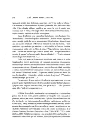948 JOSÉ CARLOS SEABRA PEREIRA
tanto, se te apraz à ideia destemida / nadar para o porvir nas ondas revoltosas /
e te estorvam na lida esses festões de rosas / que a todos deita abril no rio desta
vida, // Mergulhador sublime, engolfa-te nas vagas; / é belo, é grande, sim!
Fosse eu onde tu fores; / mas surge d'hora a hora entre as flutuantes flores, /
respira e mostra a alguma as pérolas, que tragas.».
Capaz de admirar, pois, o que afinal daria lugar a outra faceta do Neo-
-Romantismo, a consciência poética de Fernando Caldeira busca o equilíbrio
entre o sentido lúcido das novas perspectivas civilizacionais e o ânimo brando
que não saberia erradicar: «Não tapa a clematite a porta da oficina... / nem
quebram o vigor ao braço que trabalha, / o cheiro do lilás no fumo da fornalha,
/ um pouco de cristal entre os filões da mina. // Aí por alto mar e com derrota
vária / cruzam na mesma vaga e vão da mesma terra / a negra chaminé do
monitor de guerra / e o barco pescador da vela solitária. //.../ Couberam numa
era um Hegel e um Beethoven. //...».
Enfim, dois passos se destacam era. Mocidades, onde a inércia da trivia-
lização cede o passo à questionação e à veemência expressiva. Momentanea-
mente irrompe um novo sentido da infmitude como dinamismo cósmico intrin-
secamente descentrado—deixando a pairar a suspeita da negatividade metafísica
e o abalo duma ordem teísta bem ingénua: «E acaso um foco existe em luz, em
sóis imerso? /Acaso tudo acaba?... Exige acaso a ideia / que um elo ponha fim
aos elos da cadeia / vinculando o infinito ao trono do universo? // Vincular o
infinito era negar que existia; /...».
Por outro lado, de uma vez (em «Desalento») a queixa do amor incorres-
pondido ganha alguma força pessoal «Que nem do requeimar deste cruel ciúme,
/ pegue o meu sangue o lume aos olhos, com que a fito! II... II Eu queimado
desta febre / e ela neve, sempre neve...».
2. Militar de profissão, mas jornalisa e poeta por paixão — referenciado
para o final da vida como general académico e versejador com o seu quê de
pitoresco, visado por sátiras cordiais (como a que lhe dedica Gomes Leal em
Fim do Mundo) e a elas respondendo em idêntico registo (como na Sátira a
Gomes Leal, 1900), batendo-se polemicamente pelo eterno feminino perante
novas e desenganadas formas de ver a mulher e o amor, e antecipando-se aos
«Retratos Femininos» de Gomes Leal com os 285 sonetos encomiásticos de O
EncantoFeminino (Realismo eEvocações) —, José FERNANDES COSTAJúnior
(Lisboa, 1848-1920) fez acompanhar a sua abundante bibliografia militar por
um trabalho árduo, ainda que não brilhante, de lírico e de publicista (colaborador
 