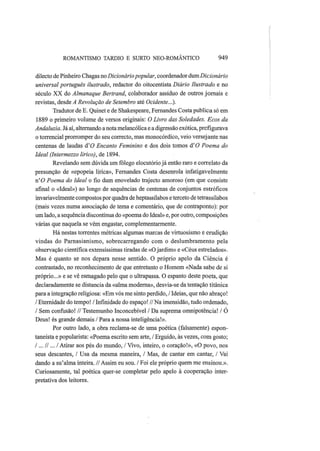 ROMANTISMO TARDIO Ε SURTO NEO-ROMÂNTICO 949
dilecto de Pinheiro Chagas no Dicionáriopopular, coordenador dum Dicionário
universal português ilustrado, redactor do oitocentista Diário Ilustrado e no
século XX do Almanaque Bertrand, colaborador assíduo de outros jornais e
revistas, desde A Revolução de Setembro até Ocidente..?}.
Tradutor de E. Quinet e de Shakespeare, Fernandes Costa publica só em
1889 o primeiro volume de versos originais: O Livro das Soledades. Ecos da
Andaluzia. Já aí, alternando a nota melancólica e a digressão exótica, prefigurava
o torrencial prorromper do seu correcto, mas monocórdico, veio versejante nas
centenas de laudas á'0 Encanto Feminino e dos dois tomos dΌ Poema do
Ideal (Intermezzo lírico), de 1894.
Revelando sem dúvida um fôlego elocutório já então raro e correlato da
presunção de «epopeia lírica», Fernandes Costa desenrola infatigavelmente
n'<9 Poema do Ideal o fio dum enovelado trajecto amoroso (em que consiste
afinal o «Ideal») ao longo de sequências de centenas de conjuntos estróficos
invariavelmente compostos por quadra de heptassílabos e terceto de tetrassílabos
(mais vezes numa associação de tema e comentário, que de contraponto): por
um lado, a sequência discontínua do «poema do Ideal» e, por outro, composições
várias que naquela se vêm engastar, complementarmente.
Há nestas torrentes métricas algumas marcas de virtuosismo e erudição
vindas do Parnasianismo, sobrecarregando com o deslumbramento pela
observação científica extensíssimas tiradas de «O jardim» e «Céus estrelados».
Mas é quanto se nos depara nesse sentido. O próprio apelo da Ciência é
contrastado, no reconhecimento de que entretanto o Homem «Nada sabe de si
próprio...» e se vê esmagado pelo que o ultrapassa. O espanto deste poeta, que
declaradamente se distancia da «alma moderna», desvia-se da tentação titânica
para a integração religiosa: «Em vós me sinto perdido, / Ideias, que não abraço!
/ Eternidade do tempo! / Infinidade do espaço! // Na imensidão, tudo ordenado,
/ Sem confusão! // Testemunho Inconcebível / Da suprema omnipotência! / Ó
Deus! és grande demais / Para a nossa inteligência!».
Por outro lado, a obra reclama-se de uma poética (falsamente) espon-
taneísta e popularista: «Poema escrito sem arte, / Erguido, às vezes, com gosto;
/... // ... /Atirar aos pés do mundo, / Vivo, inteiro, o coração!», «O povo, nos
seus descantes, / Usa da mesma maneira, / Mas, de cantar em cantar, / Vai
dando a su'alma inteira. //Assim eu sou. / Foi ele próprio quem me ensinou.».
Curiosamente, tal poética quer-se completar pelo apelo à cooperação inter-
pretativa dos leitores.
 