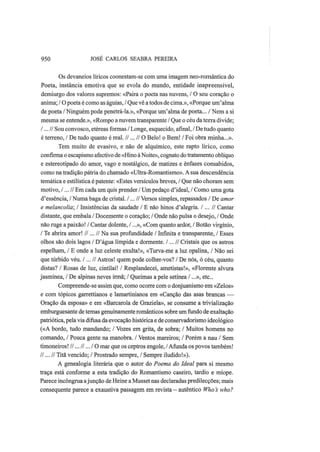 950 JOSÉ CARLOS SEABRA PEREIRA
Os devaneios líricos coonestam-se com uma imagem neo-romântica do
Poeta, instância emotiva que se evola do mundo, entidade inapreensível,
demiurgo dos valores supremos: «Paira o poeta nas nuvens, / O seu coração o
anima; / O poeta é como as águias, / Que vê a todos de cima.», «Porque um'alma
de poeta / Ninguém pode penetrá-la.», «Porque um'alma de poeta... / Nem a si
mesma se entende.», «Rompo a nuvem transparente / Que o céu da terra divide;
/...// Sou convosco, etéreas formas / Longe, esquecido, afinal, / De tudo quanto
é terreno, / De tudo quanto é real. //... // O Belo! o Bem! / Foi obra minha...».
Tem muito de evasivo, e não de alquímico, este rapto lírico, como
confirma o escapismo afectivo de «Hino à Noite», cognato do tratamento oblíquo
e estereotipado do amor, vago e nostálgico, de matizes e ênfases consabidos,
como na tradição pátria do chamado «Ultra-Romantismo». A sua descendência
temática e estilística é patente: «Estes versículos breves, / Que não choram sem
motivo, /...// Em cada um quis prender / Um pedaço d'ideal, / Como uma gota
d'essência, / Numa baga de cristal. /...// Versos simples, repassados / De amor
e melancolia; I Insistências da saudade / Ε não hinos d'alegria. /... // Cantar
distante, que embala / Docemente o coração; / Onde não pulsa o desejo, / Onde
não ruge a paixão! / Cantar dolente, /...», «Com quanto ardor, / Botão virgínio,
/ Te abrira amor! //...// Na sua profundidade / Infinita e transparente, / Esses
olhos são dois lagos / D'água límpida e dormente. /... // Cristais que os astros
espelham, / Ε onde a luz celeste exulta!», «Turva-me a luz opalina, / Não sei
que túrbido véu. /...// Astros! quem pode colher-vos? / De nós, ó céu, quanto
distas? / Rosas de luz, cintilai! / Resplandecei, ametistas!», «Florente alvura
jasmínea, / De alpinas neves irmã; / Queimas a pele setínea /...», etc.
Compreende-se assim que, como ocorre com o donjuanismo em «Zelos»
e com tópicos garrettianos e lamartinianos em «Canção das asas brancas —
Oração da esposa» e em «Barcarola de Graziela», se consume a trivialização
emburguesante de temas genuinamente românticos sobre um fundo de exaltação
patriótica, pela via difusa da evocação histórica e de conservadorismo ideológico
(«A bordo, tudo mandando; / Vozes em grita, de sobra; / Muitos homens no
comando, / Pouca gente na manobra. / Ventos mareiros; / Porém a nau / Sem
timoneiros! //... //... / O mar que os ceptros engole, /Afunda os povos também!
//... // Titã vencido; / Prostrado sempre, / Sempre iludido!»).
A genealogia literária que o autor do Poema do Ideal para si mesmo
traça está conforme a esta tradição do Romantismo caseiro, tardio e míope.
Parece incôngrua ajunção de Heine a Musset nas declaradas predilecções; mais
consequente parece a exaustiva passagem em revista - autêntico Who s who?
 