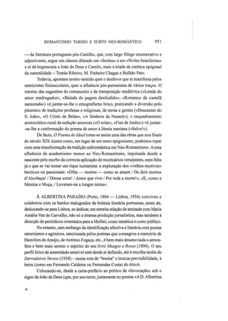 ROMANTISMO TARDIO Ε SURTO NEO-ROMÂNTICO 951
— da literatura portuguesa pós-Castilho, que, com largo fôlego enumerativo e
adjectivante, ergue um cânone dilatado em «Serões» e em «Noites brasileiras»
e aí dá hegemonia a João de Deus e Camilo, mais à tríade da estética epigonal
da naturalidade — Tomás Ribeiro, M. Pinheiro Chagas e Bulhão Pato.
Todavia, apontam noutro sentido quer o desfavor que aí manifesta pelos
esteticistas fmisseculares, quer a afluência pós-parnasiana de vários traços. O
retorno das sugestões do romanceiro e da transposição mediévica («Lenda do
amor madrugador», «Balada do pagem desiludido», «Romance da castelã
namorada») vê juntar-se-lhe o etnografisrno lírico, praticando a diversão pelo
pitoresco de tradições profanas e religiosas, de terras e gentes («Descantes do
S. João», «O Cristo de Belas», «A Senhora da Nazaré»); o enquadramento
aristocrático-rural da sedução amorosa («O solar», «Fins de Junho») vê juntar-
-se-lhe a conformação do poema de amor à litania mariana («Salve!»).
De facto, OPoema do Ideal torna-se assim uma das obras que nos finais
do século XIX ilustra como, em lugar de um mero epigonismo, podemos topar
com uma transformação da tradição subromântica em Neo-Romantismo. A essa
afluência de academismo menor ao Neo-Romantismo, inquinada desde a
nascente pelo morbo da correcta aplicação de receituários versejantes, nem falta
já o que se vai tornar um tique lusitanista: a exploração dos «velhos motivos»
heróicos ou passionais: «Olha — mortos — como se amam / Os dois mortos
d'Alcobaça! / Ditosa sorte! / Amor que vive / Por toda a morte!», «E, como a
Menina e Moça, / Levaram-na a longes terras».
3. ALBERTINA PARAÍSO (Porto, 1864 — Lisboa, 1954) conviveu e
colaborou com os bardos malogrados da boémia literária portuense, antes de,
deslocando-se para Lisboa, se dedicar, em estreita relação de amizade com Maria
Amália Vaz de Carvalho, não só a intensa produção jornalística, mas também à
direcção de periódicos orientados para a Mulher, como temática e como público.
No entanto, sem embargo da identificação afectiva e literária com poetas
saturnianos e agónicos, sancionada pelos poemas que consagrou à memória de
Hamilton de Araújo, de António Fogaça, etc, é bem mais desanuviada a atmos-
fera e bem mais sereno o espírito do seu livro Musgos e Rosas (1896). O seu
perfil lírico de amenidade sensível está desde aí definido, até à recolha tardia de
Derradeiros Versos (1938) — numa rota de "bonita" e inócua previsibilidade, à
beira (como em Fernando Caldeira ou Fernandes Costa) do kitsch.
Colocando-se, desde a carta-prefácio ao pórtico de «Invocação» sob o
signo de João de Deus (que, por seu turno,justamente no poema «A D. Albertina
 