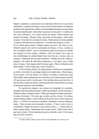 952 JOSÉ CARLOS SEABRA PEREIRA
Paraíso» estimulava e preconizava uma derivação dulcorosa da sua erótica
idealizante)'', a poética de Musgos e Rosas situa-se efectivamente em idênticos
parâmetros de expressivismo estético e de humanidade elementar em suas formas
de natural manifestação: «Estas flores nasceram no meu peito / A sombra dos
teus versos adorados.», «A ti, estes versitos de criança: / Rosas simples, que
prendo à tua trança, / Musgos verdes, que ponho em teu regaço», «Meu pobre
coração, / A luz dum alvo e merencório astro, / Desfia pelas curvas da amplidão
/ Canções, duma brancura de alabastros. //As almas das crianças, a sorrir /... /
Só vós sabeis agora traduzir / Minhas canções de amor!». De resto, no sim-
plificado espectro dos motivos sentimentais de Musgos e Rosas, avultam os
elos à condição infantil — quer na transferência afectiva do tópico do carinho
por crianças («A uma criança», «Infantis», «Nove de Junho», etc), quer na
auto-infantilização da subjectividade lírica («Eu fico-me a chorar, como as
crianças, // Esperando que uns raios cristalinos / Venham toucar de verdes es-
peranças / Os sonhos da minh'alma, pequeninos...», «E agora, como a folha
sobre os lagos, / Que aragem subtil de manso agita, / Sinto-a embalada entre
ideais afagos, / Como criança que, a sorrir, dormita.»).
O envolvimento afectivo do sujeito poético cristaliza, por conseguinte,
no motivo recorrente do aconchego materno («A minha mãe», «Num leque»,
«O teu nome», «Os teus olhos»). É evidente, no entanto, a carência de outra
afectividade, numa aspiração de suave erotismo, que se inculca quase isomorfo
(«É que eu nunca senti o orvalho puro / Dos carinhos ideais, que todos têm / A
suavizar-lhe os medos do futuro»), mas que pode derivar para formas convulsas
de maturação amorosa e de insatisfação.
Os «quiméricos afagos», que centram um imaginário já consabido,
emergem então da partilha do pranto: «Olhos que banham, em luar alvíssimo, /
Tristezas fundas, nostalgias lentas! / Olhos que abrigam em fulgor puríssimo /
As almas friorentas! // Foi neles que eu bebi, em doce alvura, / As minhas
crenças infantis, aladas, /Astros sidéreos duma noite escura, / Risos meigos de
fadas...», «Tímida e só, errante nos caminhos, / Tacteando a custo por fraguedos
vastos, / Oiço os meus ais alvoroçando os ninhos, / Ε nem os trevos nem os
rosmaninhos / Ungem de aromas os meus sonhos castos, //...// Quero beber-te,
então, amargo pranto, / Despedaçar meu coração sereno; / Quero sentir tudo o
que é puro e santo, / Na dor suprema em que eu, chorando, canto, / Como quem
bebe um célico veneno!».
1
Cf. João de Deus, Campo de Flores. 9S
ed. Lisboa, Bertrand, s./d., tomo I, p. 331.
 