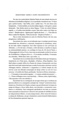 ROMANTISMO TARDIO Ε SURTO NEO-ROMÂNTICO 953
Por esta via se pode abeirar Albertina Paraíso de uma redução amorosa do
dolorismo (e do abandono religioso): «Lá, no profundo e tumultuoso mar, / O nácar
gera a pérola luzente, / Que brilha, como o pálido luar, / No seio duma noite
transparente... //Assim também, no mar das minhas mágoas, /A dor gerou o pranto
abençoado, / Que desliza através as duras fráguas, / Como um celeste bálsamo
sagrado...», «A minha noite desolada e escura / Que enlevo santo o teu fulgor me
trouxe! /—Bendita sejas tu—lágrima pura! Lágrima tão doce!...//...// Nas mãos de
Deus a minha Dor deponho, / Sobre ela chovam—bênçãos do Senhor!...».
Mas as notas dominantes do canto de Albertina Paraíso não são estas
plangências e sublimações.
Encontramo-las, antes, na reivindicação (que é nostalgia epocal) duma
humanidade boa, afirmativa e, sobretudo, transparente (à semelhança, afinal,
da sua nada críptica imagística). Esse ideal expressa-se com convicção em
«Boiando...», «Cor de rosa», «Cristais», «Libro dei alma»; e ramifica-se depois
na sentimentalidade piedosa e no sortilégio de Jesus de «No dia de Natal» e
«Numa página do Lisboa-Porto», bem como na animização cordial do universo
de «Confidência» e «Magnus dolor» («... // Ε as estrelas, recolhidas, / Comentam
sós, doloridas, / Minh'alma! tudo o que sofres...»).
Encontramo-las na correlata ânsia de felicidade amena que transparece,
irreprimível, em «Vinte anos», «Saudade», «Clarões», «Duas Quadras». Esse
ideal subjaz ao quadro idílico de «Prantos de criança» (transposição com bem
mais forte motivação intertextual que a evasão livresca para o pitoresco rural de
«Paisagem rústica», «Esboceto» e «Aguarela») e à euforia simples de «Os
noivos» (com sua delicada consumação do desejo erótico no seio do locus
amoenus: «A sombra dos lilazes, perfumada, / Sorriem-se felizes, ternamente...
/... // Circunda-os uma auréola sagrada, / — A ventura sonhada docemente! /...
//...// Entre a folhagem corre o som dum beijo... / Mimoso, aéreo, tépido bafejo,
/ Das açucenas o alvo seio abrindo.»).
Encontramo-las no contraponto de turvação íntima que os acidentes de
percurso afectivo (e a consequente oscilação das "crenças" existenciais) deter-
minam nos «Nocturnos de Chopin a soluçar» que periodicamente irrompem do
campo de Musgos e Rosas (aliás afecto, com discrição, a cruzamentos sines-
tésicos e a ritorneios). Esse contraponto aprofunda-se um tanto no contraste
entre concessões ao tema da mors liberatrix sob a pressão do turbilhão de dores
na vida procelosa («Mimi», «A uma criança morta», «Dois versos de Camões»)
e a síntese de «Estâncias», em que voluntarismo e anseio de positividade próprios
do Neo-Romantismo parecem impor-se:
 