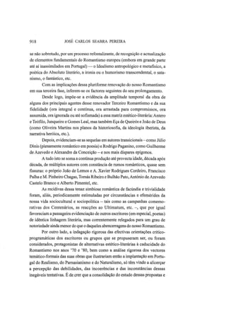 918 JOSÉ CARLOS SEABRA PEREIRA
se não sobretudo, por um processo refontalizante, de recognição e actualização
de elementos fundamentais do Romantismo europeu (embora em grande parte
até aí inassimilados em Portugal) — o Idealismo antropológico e metafísico, a
poética do Absoluto literário, a ironia ou o humorismo transcendental, o sata-
nismo, o fantástico, etc.
Com as implicações dessa pluriforme renovação do nosso Romantismo
em sua terceira fase, inferem-se os factores seguintes do seu prolongamento.
Desde logo, impõe-se a evidência da amplitude temporal da obra de
alguns dos principais agentes desse renovador Terceiro Romantismo e da sua
fidelidade (ora integral e contínua, ora arrastada para compromissos, ora
assumida, ora ignorada ou até sofismada) a essa matriz estético-literária: Antero
e Teófilo, Junqueiro e Gomes Leal, mas também Eça de Queirós e João de Deus
(como Oliveira Martins nos planos da historiosofia, da ideologia iberista, da
narrativa heróica, etc).
Depois, evidenciam-se as sequelas em autores transicionais—como Júlio
Dinis (plenamente romântico em poesia) e Rodrigo Paganino, como Guilherme
de Azevedo e Alexandre da Conceição - e nos mais díspares epígonos.
A tudo isto se soma a contínua produção até provecta idade, década após
década, de múltiplos autores com constância de rumos românticos, quase sem
fissuras: o próprio João de Lemos e A. Xavier Rodrigues Cordeiro, Francisco
Palha e M. Pinheiro Chagas, Tomás Ribeiro e Bulhão Pato, António de Azevedo
Castelo Branco e Alberto Pimentel, etc.
As recidivas dessa tenaz simbiose romântica de facúndia e trivialidade
foram, aliás, periodicamente estimuladas por circunstâncias e efemérides da
nossa vida sociocultural e sociopolítica — tais como as campanhas comemo-
rativas dos Centenários, as reacções ao Ultimatum, etc. —, que por igual
favoreciam a passageira evidenciação de outros escritores (em especial, poetas)
de idêntica linhagem literária, mas correntemente relegados para um grau de
notoriedade ainda menor do que o daqueles abencerragens do nosso Romantismo.
Por outro lado, a indagação rigorosa das efectivas orientações crítico-
programáticas dos escritores ou grupos que se propuseram ser, ou foram
considerados, protagonistas de alternativas estético-literárias à caducidade do
Romantismo nos anos '70 e '80, bem como a análise rigorosa dos vectores
temático-formais das suas obras que ilustrariam então a implantação em Portu-
gal do Realismo, do Parnasianismo e do Naturalismo, só têm vindo a alicerçar
a percepção das debilidades, das incoerências e das inconstâncias dessas
inegáveis tentativas. É de crer que a consolidação do estudo dessas propostas e
 