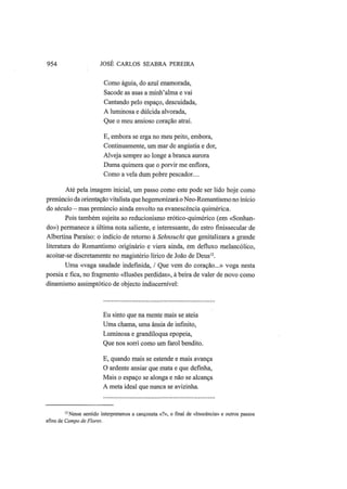954 JOSÉ CARLOS SEABRA PEREIRA
Como águia, do azul enamorada,
Sacode as asas a minh'alma e vai
Cantando pelo espaço, descuidada,
A luminosa e dúlcida alvorada,
Que o meu ansioso coração atrai.
E, embora se erga no meu peito, embora,
Continuamente, um mar de angústia e dor,
Alveja sempre ao longe a branca aurora
Duma quimera que o porvir me enflora,
Como a vela dum pobre pescador...
Até pela imagem inicial, um passo como este pode ser lido hoje como
prenúncio da orientação vitalista que hegemonizará o Neo-Romantismo no início
do século — mas prenúncio ainda envolto na evanescência quimérica.
Pois também sujeita ao reducionismo erótico-quimérico (em «Sonhan-
do») permanece a última nota saliente, e interessante, do estro fmissecular de
Albertina Paraíso: o indício de retorno à Sehnsucht que genitalizara a grande
literatura do Romantismo originário e viera ainda, em defluxo melancólico,
acoitar-se discretamente no magistério lírico de João de Deus12
.
Uma «vaga saudade indefinida, / Que vem do coração...» voga nesta
poesia e fica, no fragmento «Ilusões perdidas», à beira de valer de novo como
dinamismo assimptótico de objecto indiscernível:
Eu sinto que na mente mais se ateia
Uma chama, uma ânsia de infinito,
Luminosa e grandíloqua epopeia,
Que nos sorri como um farol bendito.
E, quando mais se estende e mais avança
O ardente ansiar que mata e que definha,
Mais o espaço se alonga e não se alcança
A meta ideal que nunca se avizinha.
12
Nesse sentido interpretamos a cançoneta «?», o final de «Inocência» e outros passos
afins de Campo de Flores.
 