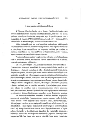 ROMANTISMO TARDIO Ε SURTO NEO-ROMANTICO 955
IV
À margem do esíeticismo nefelibata
1. Tal como Albertina Paraíso esteve ligada a Hamilton de Araújo e aos
círculos tardo-românticos e/ou neo-românticos do Porto, sem que a sua poesia
ganhasse os estigmas dos bardos malogrados, algo de paralelo ocorre com a
obrapoética de Eugénio SANCHES DA GAMA (Lousã, 1864-Coimbra, 1933),
companheiro de António Fogaça e colaborador da Boémia Nova.
Muito conhecido pela sua veia humorista, terá deixado inéditos dois
volumes de versos satíricos; manifestações esporádicas desse espírito atravessam
as colectâneas líricas que publicou; e a propensão paródica que revelara na
récita de despedida do seu curso de Direito (1892) ressaltará, como veremos,
noutro momento da sua definição estético-literária.
A primeira fase da sua intervenção poética sobrepõe-se às balizas da sua
vida de estudante; depois, rios anos de carreira administrativa e de ensino,
espaçará muito as suas publicações.
Em 1885, escolhe para a suajuvenil colectânea um título consentâneo -
Primaverais —, mas sente necessidade de, num preâmbulo lírico, explicar, por
desenganos e pela morte prematura da mãe, o desalento que no livro alastraria.
Sangrava-se, porém, em saúde, pois nem o tema da orfandade o distingue (com
uma única aparição, em «Dois retratos»), nem o conjunto dos textos nos toca
particularmente pela tristeza. Primaverais abre, sem dúvida, por «Crepúsculos»,
série de sonetos de descoroçoamento amoroso, reflectido logo em alguns títulos
(«Mágoa eterna», «Despedida», «Ruínas», «Nostalgia», «Desalento»); mas nem
a ferida é profunda, nem os cautérios pertinazes. A sequência seguinte, «Auro-
ras», inflecte em sonetilhos para os pequenos consolos e brincos amorosos;
outra, «Redondilhas», alterna o galanteio fútil com o popularismo sentencioso
ou pitoresco; a última, «Cambiantes», nada altera na sua desconexão temática.
Em meio dos estereótipos no retrato da mulher amada e no projecto
amoroso do sujeito lírico («doce criança», «pomba mansa», «colo virginal»,
«rosto divinal», «olhar inocente / casto como o de Jesus», «rosto aveludado, /
feito dejaspe e carmim», «crença virginal desta afeição», «Pudesse um dia, oh!
delicada flor, / o meu ingénuo e apaixonado amor / ungir de aromas tua fronte
casta!...»), bem pode anunciar-se uma ou outra crispação funérea em «Crepús-
culos». No fundo, se é evidente que dependem das vicissitudes amorosas a
disposição anímica e a atitude perante a existência («Quando contemplo a tua
imagem qu'rida / eu chego a ter amor a esta vida / que tantas vezes tenho
 