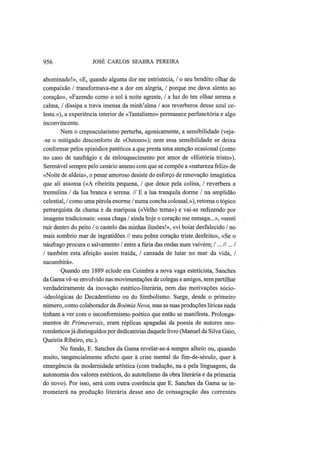956 JOSÉ CARLOS SEABRA PEREIRA
abominado!», «E, quando alguma dor me entristecia, / o seu bendito olhar de
compaixão / transformava-me a dor em alegria, / porque me dava alento ao
coração», «Fazendo como o sol à noite agreste, / a luz do teu olhar serena e
calma, / dissipa a treva imensa da minh'alma / aos revérberos desse azul ce-
leste.»), a experiência interior de «Tantalismo» permanece perfunctória e algo
inconvincente.
Nem o crepuscularismo perturba, agonicamente, a sensibilidade (veja-
-se o mitigado desconforto de «Outono»); nem essa sensibilidade se deixa
conformar pelos episódios patéticos a que presta uma atenção ocasional (como
no caso de naufrágio e de enlouquecimento por amor de «História triste»).
Serenável sempre pelo cenário ameno com que se compõe a «natureza feliz» de
«Noite de aldeia», o penar amoroso desiste do esforço de renovação imagística
que ali assoma («A ribeirita pequena, / que desce pela colina, / reverbera a
tremulina / da lua branca e serena. // Ε a lua tranquila dorme / na amplidão
celestial, / como uma pérola enorme / numa concha colossal.»), retoma o tópico
petrarquista da chama e da mariposa («Velho tema») e vai-se redizendo por
imagens tradicionais: «essa chaga / ainda hoje o coração me esmaga...», «senti
ruir dentro do peito / o castelo das minhas ilusões!», «vi boiar desfalecido / no
mais sombrio mar de ingratidões // meu pobre coração triste desfeito», «Se o
náufrago procura o salvamento / entre a fúria das ondas num vaivém; I ...II... I
I também esta afeição assim traída, / cansada de lutar no mar da vida, /
sucumbirá».
Quando em 1889 eclode em Coimbra a nova vaga esteticista, Sanches
da Gama vê-se envolvido nas movimentações de colegas e amigos, sem partilhar
verdadeiramente da inovação estético-literária, nem das motivações sócio-
-ideológicas do Decadentismo ou do Simbolismo. Surge, desde o primeiro
número, como colaborador da Boémia Nova, mas as suas produções líricas nada
tinham a ver com o inconformismo poético que então se manifesta. Prolonga-
mentos de Primaverais, eram réplicas apagadas da poesia de autores neo-
românticosjá distinguidos por dedicatórias daquele livro (Manuel da Silva Gaio,
Queirós Ribeiro, etc).
No fundo, E. Sanches da Gama revelar-se-á sempre alheio ou, quando
muito, tangencialmente afecto quer à crise mental do fim-de-século, quer à
emergência da modernidade artística (com tradução, na e pela linguagem, da
autonomia dos valores estéticos, do autotelismo da obra literária e da primazia
do novo). Por isso, será com outra coerência que E. Sanches da Gama se in-
trometerá na produção literária desse ano de consagração das correntes
 