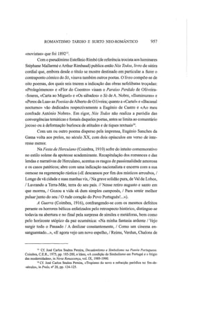 ROMANTISMO TARDIO Ε SURTO NEO-ROMÂNTICO 957
«novistas» que foi 189213
.
Com o pseudónimo Estefânio Rimbó (de referência trocista aos luminares
Stéphane Mallarmé e Arthur Rimbaud) publica então Nós Todos, livro de sátira
cordial que, embora desde o título se mostre destinado em particular a fazer o
contraponto cómico do Só, visava também outros poetas. O livro compõe-se de
oito poemas, dos quais seis trazem a indicação das obras nefelibatas troçadas:
«Prolegómenos» e «Flor do Coentro» visam o Paraíso Perdido de Oliveira-
-Soares, «Carta ao Miguel» e «Os sábados» o Só de A. Nobre, «Iluminuras» e
«Pores da Lua» as Poesias deAlberto de 01iveira; quanto a «Cartel» e «Bacanal
nocturno» vão dedicados respectivamente a Eugénio de Castro e «Ao meu
confrade António Nobre». Em rigor, Nós Todos não realiza a paródia das
convergências temáticas e fomais daqueles poetas, antes se limita ao comentário
jocoso ou à deformação burlesca de atitudes e de tiques textuais14
.
Com um ou outro poema disperso pela imprensa, Eugénio Sanches da
Gama volta aos prelos, no século XX, com dois opúsculos em verso de inte-
resse menor.
Na Festa de Herculano (Coimbra, 1910) sofre do intuito comemorativo
no estilo solene da apoteose academizante. Recapitulação dos romances e das
lendas e narrativas de Herculano, acentua os rasgos de passionalidade amorosa
e os casos patéticos; abre com uma indicação nacionalista e encerra com a sua
osmose na regeneração rústica («E descansou por fim dos místicos arroubos, /
Longe da vã cidade e suas manhas vis, / Na grave solidão pura, de Vai de Lobos,
/ Lavrando a Terra-Mãe, terra do seu país. // Nesse retiro augusto e santo em
que morreu, / Gozou a vida sã dum simples camponês, / Para sentir melhor
pulsar junto do seu / O rude coração do Povo Português!...»).
A Guerra (Coimbra, 1916), confrangendo-se com os mesmos defeitos
perante os horrores bélicos enfatizados pelo retrospecto histórico, distingue-se
todavia na abertura e no final pela surpresa de símiles e metáforas, bem como
pelo horizonte utópico da paz ecuménica: «Na minha fantasia ardente / Vejo
surgir todo o Passado / A deslizar constantemente, / Como um cinema en-
sanguentado...», «E agora vejo um novo espelho, / Reims, Verdun, Chalons de
13
Cf. José Carlos Seabra Pereira, Decadentismo e Simbolismo na Poesia Portuguesa.
Coimbra, C.E.R., 1975, pp. 185-200, e Idem, «A condição do Simbolismo em Portugal e o litígio
das modernidades», in Nova Renascença, vol. IX, 1989-1990.
14
Cf. José Carlos Seabra Pereira, «Tropismo do novo e refracção paródica no fim-de-
-século», in Prelo, ns
20, pp. 124-125.
 