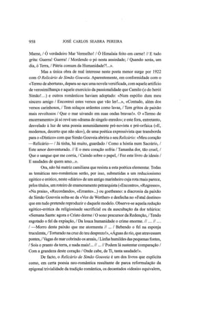 958 JOSÉ CARLOS SEABRA PEREIRA
Marne, / O verdadeiro Mar Vermelho! / O Himalaia feito em carne! // Ε tudo
grita: Guerra! Guerra! / Mordendo o pó nesta ansiedade; / Quando serás, um
dia, ó Terra, / Pátria comum da Humanidade?!...».
Mas a única obra de real interesse neste poeta menor surge por 1922
com O Relicário de Simão Gouveia. Aparentemente, em conformidade com o
«Termo de abertura», depara-se-nos uma novela versificada, com aquele artifício
de verosimilhança e aquele exercício da passionalidade que Camilo (o do herói
Simão!...) e outros românticos haviam adoptado: «Num espólio dum meu
sincero amigo / Encontrei estes versos que vão ler!...», «Contudo, além dos
versos carinhosos, / Tem soluços ardentes como lavas, / Tem gritos de paixão
mais revoltosos / Que o mar uivando em suas ondas bravas!». O «Termo de
encerramento» já só revê um «drama de singelo enredo»; e este fora, entretanto,
desvelado à luz de uma poesia assumidamente pré-novista e pré-orfaica («E,
modernos, decerto que não são»), de uma poética expressivista que transborda
para o «Dístico» com que Simão Gouveia abriria o seuRelicário: «Meu coração
—Relicário— / Já tinha, há muito, guardado / Como a hóstia num Sacrário, /
Este amor desventurado. // Ε o meu coração sofria / Tamanha dor, tão cruel, /
Que o sangue que me corria, / Caindo sobre o papel, / Fez este livro de ideais /
Ε saudades de quem amo...».
Ora, não há matriz camiliana que resista a esta poética elementar. Todas
as temáticas neo-românticas serão, por isso, submetidas a um reducionismo
egótico e erótico, neste «diário» de um antigo marinheiro cuja rota rnais parece,
pelos títulos, umroteiro de enamoramento petrarquista («Encontro», «Regresso»,
«Na praia», «Recordando», «Errante»...) ou goetheano: a diacronia da paixão
de Simão Gouveia solta-se da «Voz de Werther» e desfecha no «Fatal destino»
que em tudo pretende reproduzir o daquele modelo. Observe-se aquela redução
egótico-erótica da religiosisade sacrificial ou da auscultação da dor telúrica:
«Semana Santa: agora o Cristo dorme / O sono precursor da Redenção, / Tendo
esgotado o fel da expiação, / Da louca humanidade o crime enorme. /1... II...
I —Morro desta paixão que me atormenta // ... / Bebendo o fel na esponja
truculenta, / Torturado na cruz do teu desprezo!», «Águas do rio, que atravessam
pontes, / Vagas do mar cobrindo os areais, / Linfas humildes das pequenas fontes,
/ Sois o pranto da terra, e nada mais!... //...// Podem lá sustentar comparação /
Com a grandeza deste coração / Onde cabe, de Ti, tanta saudade!».
De facto, o Relicário de Simão Gouveia é um dos livros que explicita
como, em certa poesia neo-romântica resultante de parca reformulação da
epigonal trivialidade da tradição romântica, os decantados «ideais» equivalem,
 