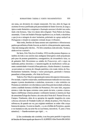 ROMANTISMO TARDIO Ε SURTO NEO-ROMÂNTICO 959
em suma, aos devaneios do coração enamorado. Por isso, além de fugas de
exotismo livrescojustificadas pela personalidade de Simão Gouveia, lá surge a
típica evasão fantasista a compensar a frustração amorosa («Sonhei um sonho
lindo e tão formoso, / Que vivo dentro dele refugiado / Num Palácio de Fadas,
encantado, / Como um lendário Príncipe orgulhoso») ou, no fundo, a desdobrar
o que já era a miragem do amor lusitanista, polarizado na «graça senhoril da
Portuguesa» e situado no campestre «reinado da paz vivificante».
Mais tarde, Sanches da Gama assume sem criptónimos a idiossincrasia
poética que atribuíra a Simão Gouveia, ao dizê-lo «Alma peninsular, apaixonada,
/ Que não transige pelavida fora... /No fulvo entardecer, toda enlevada, / Sonhava
ainda reviver a aurora!».
De facto, Pela Vidafora (Coimbra, 1932) recolhe poemas dispersos ou
inéditos de toda a sua carreira num amálgama heterogéneo ainda prejudicado
pelo peso de poemas gratulatórios, consagratórios, de circunstância vária, ou
de galanteio fútil. Revertemos ao estádio de Primaverais, sob o signo da
inalterada poética sincerista e o lamento/orgulho da insuficiência verbal pe-
rante a autenticidade vivencial («Duas palavras», «Sonho distante»). Acentuam-
-se porventura os vectores de vibração patriótica e de evasão rústica do Neo-
Romantismo lusitanista. Emerge o vector psicologista, geminado à fantasia
passadista («Alma penada», «No Solar de Povos»).
Todavia, Pela Vidafora apresenta pelo menos três aspectos interessantes.
Porum lado, o espírito conservador, metaliterariamente traduzido nos renovados
ataques à poesia decadentista e simbolista, reconverte o valor simbólico de
Prometeu ao substituir a revolta titânica contra Deus pela heroicidade sofredora
contra a maldade humana («Grilhão de Prometeu»). Por outro lado, enquanto
retoma a visão das águas correntes como pranto da terra, o poema «Astros»
figura a indiferença cósmica perante o sofrimento humano à maneira do final
da camoniana Écloga dos Faunos e de certa ode à Noite de F. Pessoa/Álvaro de
Campos. Finalmente, além de se apropriar da sugestão imagística do conto
«Abyssus abyssum» de Trindade Coelho (cf. «Bodas de prata»), Pela Vidafora
refresca-se, de quando em vez, por originais metáforas: as ondas «São corças
brancas de espuma, /Acorrer ao desafio...» e, em «Grilhão de Prometeu», quando
a voz humana se cala, na noite fria «a Lua branca, inexorável, / É, para a Terra
miserável, / — Guarda-nocturno que vigia!... -».
2. Em coordenadas não coimbrãs, é em boa parte paralela à trajectória
de Sanches daGama aquela que descreve D. ALBERTOAllen Pereira BRAMÃO
 