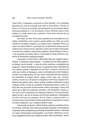 960 JOSÉ CARLOS SEABRA PEREIRA
(1865-1944). Companheiro aristocrata de Raul Brandão e dos nefelibatas
portuenses nos anos de juventude, logo então se inicia (desde o Monitor de
Bouças à Província) no jornalismo que permanecerá um investimento dilecto
da sua personalidade (cf. o vol. Recordações, Lisboa, 1936) Mas então se inicia
também na criação poética, que constituirá a faceta mais relevante da sua
actividade de escritor.
Nos finais dos anos '80 dá sinais esporádicos de assimilação da nova
estética decadentista, como acontece quando publica, por 1886, um soneto
(«Delírio») de sadismo vampírico, com objecto físico e espiritual. Porém, era
outra a sua matriz literária; e a produção lírica, relativamente intensa, que dá a
conhecer até ao termo do século, apresenta-o antes como um típico representan-
te do surto neo-romântico. Dentro dessa tendência, Alberto Bramão revelar-se-
-á um dos poetas que melhor ilustra a continuidade de linhas temáticas e esti-
lísticas do Romantismo epigonal português.
O poemeto Um Beijo (Porto, 1886) define bem essa condição estético-
literária, ao dramatizar alegoricamente — na epifania de uma Musa angélica e
no diálogo com ela travado - a ânsia da euforia quimérica; a ponderação das
desgraças e vilezas da existência terrena e a inquietude perante a labilidade das
suas venturas, perante a fugacidade dos seus bens, ou perante o horizonte da
morte que culmina os desenganos, seriam contornadas pela evasão fantasista,
no amor e na criação poética. Por isso, numa versificação fácil mas anódina e
nos estereótipos de imagens (baixel / plagas, estrela / lago, mar / escolhos,
sacrário, caverna, etc.) e de adjectivos (caliginosa e extre-mosa, virginal e feral,
divinal e letal, gentil e pulcro, etérea e sidérea, cristalina e alabastrina, incalma
e infausta, cérula e ervada, etc.) herdados do Romantismo menor e tardio, Um
Beijo abre com um quadro de alba fecunda e idílica, para atingir o clímax num
poente que é afinal um crepúsculo isomórfico, anti-decadentista. Aquela au-
rora, que no início contrastara com a depressão subjectiva, vê-se interiorizada:
apesar de tudo o que faz do Homem um Prometeu agrilhoado («Mendigando
um alívio à dor que nos consome»), deve-se a Deus «o pomar da vida»; e a
«ventura suave», personificada na Musa, pode influir na construção do «castelo
de sonhos refulgentes» que a «religiosa fantasia» ergue.
Transcorrido um decénio, Alberto Bramão organiza a colectânea Fanta-
sias (Lisboa, 1895) que, mais ambiciosa, pretendia responder à necessidade de
«corporizar ideias e sentimentos para desafogo dos tumultos íntimos». Sobretudo
na - parte, «Drama íntimo (Amorografia)», e na 2- parte, «Dispersos», as Fan-
tasias regurgitam de lírica neo-romântica de amor, aliás inconsumado -não no
 
