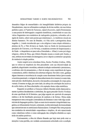 ROMANTISMO TARDIO Ε SURTO NEO-ROMANTICO 961
dramático fulgor de sensualidade e de intangibilidade idolátrica próprio do
Decadentismo, mas na sofismadora exaltação da divina mulher, em sua beleza
perfeita e pura. A 3a
parte de Fantasias, «Quid obscurum», aspira frustremente
a uma poesia de interrogação e angústia metafísicas, constituindo-se num dos
vários fragmentos neo-românticos de malogrados projectos, colocados sob a
égide de Antero, «dum vasto poema que sintetizasse (...) o tenebroso círculo do
destino humano». No caso de Bramão, «A Vida seria o protagonista dessa
tragédia. (...) tendo reconhecido que o céu religioso é uma criação arbitrária e
piedosa da Fé, a Vida divisava ao fundo, bem no fundo do incomensurável
precipício do Universo, o rio Nirvana, a caudalosa corrente do Esquecimento e
do Nada — e despenhava-se para toda a Eternidade.». Afinal, é como privilégio
religioso, oferta de Deus, que Alberto Bramão encara a evasão pelo Sonho; e
este, embora em inventário de desenganos, leva-o depois a contrariar o propósito
de renúncia à criação poética.
Assim surgirá nova colectânea lírica, Ilusões Perdidas (Lisboa, 1898),
que se coloca na sequência da obra precedente: com sua discursividade de
parábola, alegorizante e moralista, submete à redução sentimental o pessimismo,
a nobriana «dor do pensamento», o fluir do tempo como experiência de logros
e senescência, enfim o fatalismo de cobertura religiosa. Em todo o caso, ganham
algum interesse a recorrência do coração como dominante ôntica (provocando
a incerteza passional, a vertigem do desconhecimento de si mesmo) e a antevisão,
entre pávida e desfrutadora, da morte e da macabra consumpção do corpo pelos
vermes. O mesmo se diga, por outro lado, do esboço de correlação dos motivos
de exílio ôntico, de Deus abscôndito e de expiação duma culpa metafísica.
Enquanto no prefácio a Fantasias Alberto Bramão aludia depreciativa-
mente à poética decadentista e simbolista, faz agora preceder Ilusões Perdidas
de uma «profissão de fé literária», que julga urgente em «período de anarquia
estética e de tão baralhados processos de essência e de forma». Deixa então
transparecer uma concepção conteudística da literatura e uma visão algo acade-
micista da linguagem poética. Opõe-se mais incisivamente à singularidade ima-
gística, ao rebuscamento lexical e, sobretudo, à sobrevalorização da musicalidade
que caracterizavam os esteticismos finisseculares. Contrapõe-lhes uma proposta
neo-romântica de autenticidade «espontânea e simples», de arte equacionada
como «idealismo nobre» e como subrogação das «religiões abaladas ao sopro
árido da análise positiva».
Curiosamente, a obra de Alberto Bramão que hoje mais pode reter as
atenções é uma paródia, em verdade coerentemente articulada com a condição
 