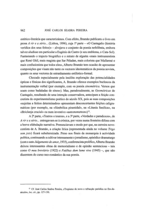 962 JOSÉ CARLOS SEABRA PEREIRA
estético-literária que caracterizámos. Com efeito, Bramão publicara o livro em
prosa A rir e a sério... (Lisboa, 1896), cuja Ia
parte — «O Cantagalo (história
verídica dos seus feitos)» -alvejava o conjunto da poesia nefelibata, embora
talvez aludisse em particular a Eugénio de Castro (e seu emblema, o Cata-Sol).
Fantasiando o trajecto biográfico e o retrato de alguém «mais instrumentista
que René Ghil, mais magista que Sar Péladan, mais colorista que Mallarmé e
mais confusionista que todos eles», Alberto Bramão tem ocasião de apresentar
composições que visam não tanto os vectores ideotemáticos da poesia novista,
quanto os seus vectores de estranhamento estilístico-formal.
Chocado especialmente pela insólita exploração das potencialidades
ópticas e fónicas dos significantes, A. Bramão oferece exemplos burlescos da
instrumentação verbal (por exemplo, com «a poesia sinométrica. Versos que
soam como badaladas de sinos»). Mas, paradoxalmente, as Geométricas de
Cantagalo, resultando de uma intenção conservadora, antecipam a feição con-
cretista do experimentalismo poético do século XX, pois as suas composições
«sujeitas a feitios determinados» apresentam desconcertantes feições caligra-
máticas (por exemplo, na «Simbólica piramidal», na «Litania funílica», na
«Briolanja crucial» ou num inventivo «astronometron»)15
.
A 2â
parte, «Teatros e touros», e a 3ê
parte, «Verdades e paradoxos», de
A rir e a sério... entregavamTse à crónica, por vezes numa fronteira difusa com
a breve efabulação narrativa. Prenunciavam o modo por que, na carreira nove-
centista de A. Bramão, a criação lírica (representada ainda no volume Trigo
sem joio) ficará subalternizada. Preso nos finais da monarquia à actividade
política, continuando a cultivar intensamente ojornalismo, episódico dramaturgo
(com o auto Julgamento do amor, 1935), conferencista prolífico, Alberto Bramão
deixou interessantes obras de memorialismo e de opinião sentenciosa — tais
como O meu breviário (1922) e Faúlhas dum lume vivo (1945) —, que não
dissentem do curso neo-romântico da sua poesia.
15
Cf. José Carlos Seabra Pereira, «Tropismo do novo e refracção paródica no fim-de-
século», loc. cit., pp. 127-130.
 