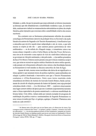 920 JOSÉ CARLOS SEABRA PEREIRA
bilidade; e, então, há que ter presente que eram sobretudo os leitores (mormente
as leitoras) que não abandonavam a sensibilidade romântica e que, do interior
dela, continuavam a induzir as remanescências subromânticas no plano da criação
literária, pelas injunções que exerciam sobre a sensibilidade criativa dos nossos
escritores.
Em contraste com os fenómenos primeiramente referidos de extensão
cronológica do Romantismo (através da produção lírica ou ficcional e da acção
literária de autores do Segundo e do Terceiro Romantismo), é insofismável que
a atmosfera que envolve aquela tenaz subprodução e até, às vezes, a que nela
mesma se respira já não são — para usarmos passos queirosianos de valor
emblemático — as da euforia de «Naquele tempo, o romantismo estava nas
nossas almas» (segundo a carta a Carlos Mayer, na fase das Prosas Bárbaras),
mas sim as de concessão a uma espécie de vício de «indivíduos inferiores que
se governam na vida pelo sentimento, e não pela razão...»(na análise prismática
da fase d'Os Maias). Estamos assim perante uma pervivência romântica malgré
tout, que mina as sucessivas opções estético-literárias de outros estilos epocais,
e não perante um relançamento afirmativo dos valores e das faculdades fulcrais
no Romantismo (e mal-amadas no discurso autocrítico de João da Ega).
Apesar de tudo, mesmo nesse meridiano não deixa de ser significativo o
tónus apelativo que assumem textos de poética explícita e quase palinódica em
relação à poética doutrinada e interventiva com que o Terceiro Romantismo
combatera o «Ultra-Romantismo». Entre esses textos mantinha ainda
retumbância um dístico de António de Azevedo Castelo Branco, bardo curiosa-
mente do círculo de relações pessoais de Antero de Quental, mas cuja principal
colectânea desde o título — Lira Meridional, 1885 — explorava alusivamente
esse lugar-comum estético da época que era o contraste (supostamente) taineano
entre a frieza especulativa da poesia setentrional e a calorosa sensibilidade do
lirismo latino. Com efeito, valiam então por súmula exemplar do programa de
reabilitação da poética evasiva e sentimentalista do Segundo Romantismo os
seus versos evocados por Eça: «A galope, a galope, ó Fantasia / Plantemos uma
tenda em cada estrela!»1
.
1
No famoso texto «Um génio que era um Santo» para o In Memoriam de Antero, Eça
consagrava assim (e alterava) dois versos — «A galope! a galope, ó fantasia, / Armemos uma tenda
em cada estrela, /...»—de uma das quadras do poema «O amor sonâmbulo», integrado por António
de Azevedo Castelo Branco no despique poético que travou com Antero no bisemanário O Século
XIXao longo de 1964 (cf. Maria Manuela G. Delille, A Recepção Literária de Heine no Romantismo
Português. Lisboa, INCM, 1984, pp. 177 segs.).
 
