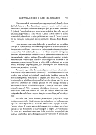 ROMANTISMO TARDIO Ε SURTO NEO-ROMÂNTICO 921
Não surpreenderá, assim, que alguns dos protagonistas do Decadentismo,
do Simbolismo e do Neo-Romantismo partam de vínculos institucionais ao
retardatário e persistente Romantismo português—pois, por exemplo, o nefelibata
D. João de Castro inicia-se com umas tardo-românticas Alvoradas de Abril
apadrinhadas por cartas de Tomás Ribeiro e Camilo Castelo Branco, tal como o
neo-romântico Joaquim de Araújo, apadrinhado porAntero de Quental, começa
por ser publicado numa editora que se denominava Empresa Horas Român-
ticas.
Nesse contexto surpreende ainda, todavia, a amplitude e a intensidade
com que no Porto dos anos '80 a literatura portuguesa reflecte uma recidiva de
Romantismo sociológico e um foco de redignificação dessa continuidade
subromântica. Trata-se de um fenómeno sociocultural (atmosfera e imaginário
de vidas e textos) ao mesmo tempo exaltado na pretensão aurática de precoces
e extraordinárias vocações poéticas e dilacerado pela morte prematura (às mãos
da tuberculose, sobretudo) de sucessivos bardos inspirados; e trata-se de um
subperíodo em que o campo literário se vê invadido e polarizado não só pela
errante declamação daqueles poetas, mas também pelas suas iniciativas no
domínio dos periódicos e da edição.
Justamente a propósito de uma das figuras centrais de tal episódio —
Hamilton de Araújo (O troveiro e a desventura)—, Carlos de Passos evocou com
erudição esse ambiente sociocultural, essa dinâmica literária e algumas das
meteóricas trajectórias poéticas que aí fulguram. Pela nossa parte, tivemos já
oportunidade de sublinhar o interesse histórico-literário da maré de novos
«troveiros» saturnianos que no Porto gravitam em torno da acção literária de
Joaquim de Araújo, ou se manifestam no jornal de transição Folha Nova e na re-
vista Mocidade de Hoje, e que, por coincidência sinistra, se vêem acom-
panhados no Norte, em Coimbra e em Lisboa por idênticos destinos de bardos
malogrados (Bernardo Lucas, Augusto Mesquita, António Fogaça, Costa Alegre,
etc).
Pudemos, pois, chamar a atenção para diferentes perspectivas em que
esse fenómeno histórico-literário se valoriza. Assinalámos, por um lado, as suas
ligações à hetero-representação mítica do anterianismo e o papel, involunta-
riamente irónico, de inflectir a recepção lírica de Antero através do revivalismo
agónico de um Romantismo já anacrónico para o próprio Antero romântico.
Por outro lado, apontámos como nesse bolbo pessimista, nessa quimérica e
ulcerada sensibilidade que se toma por destino civilizacional do pensamento,
 