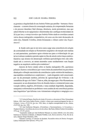 922 JOSÉ CARLOS SEABRA PEREIRA
se germina a singularidade de umAntónio Nobre que partilha—humana e litera-
riamente—o mesmo drama de consumpção anímica, de compensação fantasista
e de precoce desenlace fatal (doença, demência, morte prematura), mas que
saberá libertar-se do epigonismo e desentranhar daí a ambígua modernidade do
Só (e por isso, o «moço troveiro» que António Nobre ainda se considera cantará
vários desses malogrados companheiros, tal como um dos mais destacados de
entre eles, Eduardo Coimbra, retrata liricamente o «futuro cantor dos Vesper-
tinos»)2
.
4. Sendo certo que só em raros casos surge uma consciência de solução
de continuidade em relação ao Romantismo originário e de reacção anti-realista
ou anti-parnasiana, queríamos agora orientar-nos para a evidenciação de que
tal revivalismo romântico permite captar nofim-de-séculocertos traços estético-
literários cujo alcance de demarcação estilístico-periodológica tem sido enfa-
tizado até a contrario, ao serem encarados como residualismos «em função
negativa na sequência estética pós-romântica»3
.
Através de breve estudo sobre os bardos malogrados (II), queríamos
primeiro ilustrar a reincidência (por vezes à beira da anamorfose) na psicofania
ditada pela «vibração narcisística da consciência» e pela «mística da imediatez»,
mas também a resistência ao «cepticismo (...) anti-eloquente e anti-emocional»
por via da presunção aurática, próxima da «gnoseologia da vivência» e da
«metafísica do ego e do Todo»4
. Trata-se, aliás, de rasgos que o Neo-Romantismo
reassumirá no seu dramatismo lírico do dissídio ôntico e existencial (entre uma
vocação sidérea, angélica, divinizante, e uma condição degredada, degradada,
rastejante) e reformulará no profetismo «sem sombra de má consciência poética
nem linguística»5
que informa o seu visionarismo mitogónico e anagógico ou o
2
Cf. Carlos de Passos, Hamilton deAraújo (O troveiro e a desventura). Porto, Portucalense
Editora, 1943; José Carlos Seabra Pereira, «Antero: o futuro que a poesia portuguesa lhe deu» in
Colóquio / Letras, ns
123/124, Jan.-Jun. 1992; Idem, «A dúplice exemplaridade do Só», ibidem,
n2
127/128,Jan.-Jun. 1993.
3
Cf. José Guilherme Merquior, «Formalismo e Neorromantismo», in Formalismo e
Tradição Moderna. Oproblema da arte na crise da cultura. São Paulo, Editora Forense-Universitária,
1974, pp. 157-251 passim.
4
Expressões usadas por José Guilherme Merquior no ensaio referido e em «Os estilos
históricos na literatura ocidental», in Eduardo Portelia et alii, Teoria Literária, 2- ed., Rio de Ja-
neiro, Edições Tempo Brasileiro, 1976.
5
Eduardo Lourenço, O Labirinto da Saudade. Psicanálise mítica do Destino Português.
Lisboa, Publicações Dom Quixote, 1978, p.107.
 