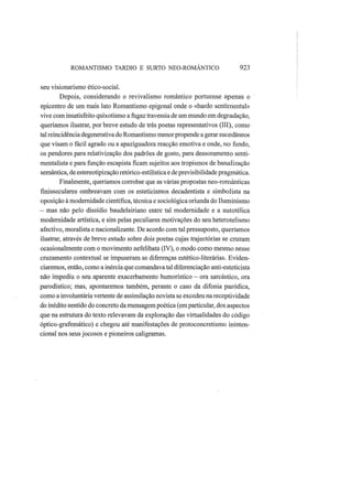 ROMANTISMO TARDIO Ε SURTO NEO-ROMÂNTICO 923
seu visionarismo ético-social.
Depois, considerando o revivalismo romântico portuense apenas o
epicentro de um mais lato Romantismo epigonal onde o «bardo sentimental»
vive com insatisfeito quixotismo a fugaz travessia de um mundo em degradação,
queríamos ilustrar, por breve estudo de três poetas representativos (III), como
tal reincidência degenerativa do Romantismo menorpropende a gerar sucedâneos
que visam o fácil agrado ou a apaziguadora reacção emotiva e onde, no fundo,
os pendores para relativização dos padrões de gosto, para dessoramento senti-
mentalista e para função escapista ficam sujeitos aos tropismos de banalização
semântica, de estereotipização retórico-estilística e de previsibilidade pragmática.
Finalmente, queríamos corrobar que as várias propostas neo-românticas
finisseculares ombreavam com os esteticismos decadentista e simbolista na
oposição à modernidade científica, técnica e sociológica oriunda do Iluminismo
— mas não pelo dissídio baudelairiano entre tal modernidade e a autotélica
modernidade artística, e sim pelas peculiares motivações do seu heterotelismo
afectivo, moralista e nacionalizante. De acordo com tal pressuposto, queríamos
ilustrar, através de breve estudo sobre dois poetas cujas trajectórias se cruzam
ocasionalmente com o movimento nefelibata (IV), o modo como mesmo nesse
cruzamento contextual se impuseram as diferenças estético-literárias. Eviden-
ciaremos, então, como a inérciaque comandava tal diferenciação anti-esteticista
não impediu o seu aparente exacerbamento humorístico — ora sarcástico, ora
parodístico; mas, apontaremos também, perante o caso da difonia paródica,
como a involuntária vertente de assimilação novista se excedeu na receptividade
do inédito sentido do concreto da mensagem poética (emparticular, dos aspectos
que na estrutura do texto relevavam da exploração das virtualidades do código
óptico-grafemático) e chegou até manifestações de protoconcretismo ininten-
cional nos seus jocosos e pioneiros caligramas.
 