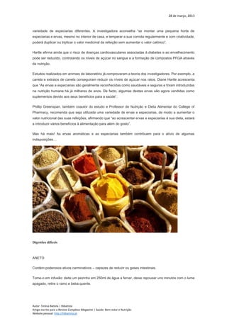 28 de março, 2013
Autor: Teresa Batista | tbbatista
Artigo escrito para a Revista Complexo Magazine | Saúde: Bem-estar e Nutrição
Website pessoal: http://tbbatista.pt
variedade de especiarias diferentes. A investigadora aconselha “se montar uma pequena horta de
especiarias e ervas, mesmo no interior de casa, e temperar a sua comida regularmente e com criatividade,
poderá duplicar ou triplicar o valor medicinal da refeição sem aumentar o valor calórico”.
Hartle afirma ainda que o risco de doenças cardiovasculares associadas à diabetes e ao envelhecimento
pode ser reduzido, controlando os níveis de açúcar no sangue e a formação de compostos PFGA através
da nutrição.
Estudos realizados em animais de laboratório já comprovaram a teoria dos investigadores. Por exemplo, a
canela e extratos de canela conseguiram reduzir os níveis de açúcar nos ratos. Diane Hartle acrescenta
que “As ervas e especiarias são geralmente reconhecidas como saudáveis e seguras e foram introduzidas
na nutrição humana há já milhares de anos. De facto, algumas destas ervas são agora vendidas como
suplementos devido aos seus benefícios para a saúde”.
Phillip Greenspan, também coautor do estudo e Professor de Nutrição e Dieta Alimentar do College of
Pharmacy, recomenda que seja utilizada uma variedade de ervas e especiarias, de modo a aumentar o
valor nutricional das suas refeições, afirmando que “ao acrescentar ervas e especiarias à sua dieta, estará
a introduzir vários benefícios à alimentação para além do gosto”.
Mas há mais! As ervas aromáticas e as especiarias também contribuem para o alívio de algumas
indisposições…
Digestões difíceis
ANETO
Contém poderosos ativos carminativos – capazes de reduzir os gases intestinais.
Tome-o em infusão: deite um pezinho em 250ml de água a ferver, deixe repousar uns minutos com o lume
apagado, retire o ramo e beba quente.
 