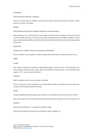 28 de março, 2013
Autor: Teresa Batista | tbbatista
Artigo escrito para a Revista Complexo Magazine | Saúde: Bem-estar e Nutrição
Website pessoal: http://tbbatista.pt
ESTRAGÃO
Tem propriedades digestivas e antigases.
Tome-o em infusão após as refeições: deixe repousar algumas folhas numa chávena de água a ferver,
durante 15 minutos, coe e beba.
ZIMBRO
Estas bagas são carminativas (antigases), digestivas e antiespasmódicas.
Pode tomá-las em cura, começando com quatro bagas no primeiro dia e aumentando uma por dia durante
12 dias. Os óleos essenciais, a saponina e os taninos presentes nesta erva facilitam a digestão. Use-a à
mesa ou beba antes da refeição uma infusão feita com 20g de folhas fervidas em meio litro de água durante
dez minutos.
COENTROS
Se beber após a refeição, melhoram a sensação de enfartamento.
Ferva uma colher de chá de grãos em 250ml de água durante três minutos, deixe repousar dez e coe.
Fadiga
LOURO
Para reforçar as defesas do organismo, desfaça 80g de bagas e folhas de louro num litro de água fria e
deixe repousar durante dois dias. Depois, deite numa banheira com água quente, a uma temperatura não
superior a 37°C, para um banho de imersão.
TOMILHO
Ajuda o organismo a lutar contra o cansaço e a anemia.
Tome um banho de imersão temperado com tomilho (40g de folhas colocadas ao lume em água fria e
cozidas em lume brando durante 30 minutos).
SALSA
A salsa é bastante estimulante (graças sua à vitamina C) e antianemia, devido ao seu alto teor em ferro.
Faça uma infusão com duas colheres de folhas frescas numa chávena de água a ferver, três vezes ao dia.
PAPRIKA
Grande fonte de vitamina C, o que ajuda a combater a fadiga.
Utilize-a para temperar tudo aquilo de que se lembrar: sopas, omeletes, etc.
 