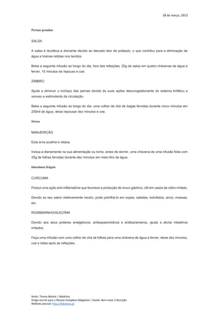 28 de março, 2013
Autor: Teresa Batista | tbbatista
Artigo escrito para a Revista Complexo Magazine | Saúde: Bem-estar e Nutrição
Website pessoal: http://tbbatista.pt
Pernas pesadas
SALSA
A salsa é diurética e drenante devido ao elevado teor de potássio, o que contribui para a eliminação de
água e toxinas retidas nos tecidos.
Beba a seguinte infusão ao longo do dia, fora das refeições: 20g de salsa em quatro chávenas de água a
ferver, 15 minutos de repouso e coe.
ZIMBRO
Ajuda a diminuir o inchaço das pernas devido às suas ações descongestionante do sistema linfático e
venoso e estimulante da circulação.
Beba a seguinte infusão ao longo do dia: uma colher de chá de bagas fervidas durante cinco minutos em
250ml de água, deixe repousar dez minutos e coe.
Stress
MANJERICÃO
Esta erva acalma e relaxa.
Inclua-a diariamente na sua alimentação ou tome, antes de dormir, uma chávena de uma infusão feita com
25g de folhas fervidas durante dez minutos em meio litro de água.
Intestinos frágeis
CURCUMA
Possui uma ação anti-inflamatória que favorece a produção de muco gástrico, útil em casos de cólon irritado.
Devido ao seu sabor relativamente neutro, pode polvilhá-lo em sopas, saladas, estufados, arroz, massas,
etc.
ROSMANINHO/ALECRIM
Devido aos seus poderes analgésicos, antiespasmódicos e antibacterianos, ajuda a aliviar intestinos
irritados.
Faça uma infusão com uma colher de chá de folhas para uma chávena de água a ferver, deixe dez minutos,
coe e beba após as refeições.
 