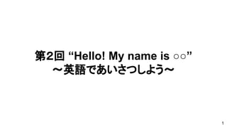 第２回 “Hello! My name is ○○”
～英語であいさつしよう～
1
 