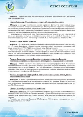 ОБЗОР СОБЫТИЙ
23 марта - конкурсный день для факультетов аграрного, филологического, институтов
ИИЯ, ИМЭБ и ИПТИЭ.
Научный семинар «Формирование «вторичной» языковой личности»
17 марта на кафедре иностранных языков аграрного факультета состоялось очеред-
ное заседание научно-методического семинара «Формирование «вторичной языковой лич-
ности» переводчика и создание современных учебных комплексов» в рамках разрабатыва-
емой на кафедре темы «Лингво-методические основы формирования «вторичной языковой
личности» в аспекте межъязыковой межкультурной коммуникации».
На заседании по заявленной теме «Категория интертекстуальности в научном тексте» с
основным докладом выступила руководитель семинара профессор Е.А. Нотина, а также
в качестве содокладчиков профессор Быкова И.А, ст. преподаватель Рябинина И.А.
Мастер-классы в ИППК для всех!
17 марта в ИППК весну встретили новыми интереснейшими мастер-классами из обла-
сти HR. Анна Данильчева – бизнес-тренер и один из самых популярных преподавателей
среди слушателей ИППК РУДН презентовала тему «Бренд личности»
Посетители остались довольны и отметили, что данный мастер-класс уникален именно
тем, что подходит абсолютно всем! «Такую информацю можно смело использовать как на
работе, так и в обычной жизни! Этот семинар важно послушать каждому!» - оставила свой
комментарий одна из посетительниц нашего мастер-класса.
Лекция «Дыхание и психика. Дыхание и пищевое поведение. Дыхание
и пограничные расстройства психики» для студентов Медицинского института
17 марта в 13.00 в аудитории 155 медицинского корпуса профессор Л.С. Василевская
прочитала лекцию на тему «Дыхание и психика. Дыхание и пищевое поведение. Дыхание и
пограничные расстройства психики». Л.С. Василевская выступила перед студентами Ме-
дицинского института по приглашению преподавателей кафедры нормальной физиологии
(ответственный – профессор А.Е. Северин).
Учебная экскурсия в Бюро судебно-медицинской экспертизы для студентов
Медицинского института
17 марта в 10.00 для студентов Медицинского института проведена учебная экскурсия в
Бюро судебно-медицинской экспертизы Департамента ЗО г. Москвы. Экскурсия подготов-
лена и проведена преподавателем кафедры фармацевтической и токсикологической хи-
мии Т.В. Максимовой.
Обзорные автобусные экскурсии по Москве
17 марта и 27 марта для студентов ФРЯиОД кафедры русского языка №3 и №4 состо-
ялась обзорная автобусная экскурсия по Москве. Студенты увидели Красную площадь, По-
клонную гору, побывали на смотровой площадке МГУ, постояли в знаменитых московских
пробках.
Руководители экскурсии: Гаранина С.Г., Сипунова И.В., старшие преподаватели кафе-
дры русского языка №3 и №4
 