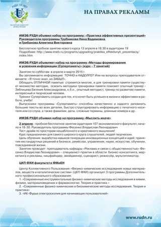 НА ПРАВАХ РЕКЛАМЫ
ИМЭБ РУДН объявил набор на программу: «Практика эффективных презентаций»
Руководители программы Трубникова Нина Вадимовна
и Грибанова Алевтина Викторовна
Бесплатное пробное занятие нового курса 13 апреля в 18.30 в аудитории 19
Подробнее: http://www.imeb.ru/programs/upgrading/praktika_effektivnyh_prezentaciy/
index.htm
ИМЭБ РУДН объявляет набор на программу «Методы формирования
и усвоения информации (Суперпамять)» (курс - 7 занятий)
Занятия по субботам в апреле и марте 2015 г.
Вы запоминаете информацию ТОЧНО и НАДОЛГО? Или на вопросы преподавателя от-
вечаете: «Я точно знал, но ЗАБЫЛ».
Обладать ОТЛИЧНОЙ памятью стремятся многие, и для тренировки памяти существу-
ет множество методик, освоить методики тренировки памяти поможет опытный тренер -
Зяблицева Евгения Александровна, к.б.н., опытный методист, тренер по развитию памяти,
интересный и творческий человек.
Тренинг Суперпамять создан для тех, кто хочет быть успешен в жизни и эффективен в ра-
боте, учебе!
Выпускники программы «Суперпамять» способны качественно и надолго запомнить
большие тексты во всех деталях, быстро структурировать информацию с печатного носи-
теля или со слуха, а также фамилии, даты, сложные термины, длинные номера и др.
ИМЭБ РУДН объявил набор на программу «Мыслить иначе»
2 апреля - пробное бесплатное занятие аудитория 107 экономического факультет, нача-
ло в 18-30. Руководитель программы Фесенко Владислав Леонардович
Тест-драйв по просторам нешаблонного и креативного мышления!
Курс предназначен для самого широкого круга слушателей, людей творческих.
Цель обучения: выработка навыков генерации инновационных концепций и идей, приня-
тия нестандартных решений в бизнесе, ремёслах, управлении, науке, искусстве, обучении,
повседневной жизни.
Занятия проводит: преподаватель кафедры «Реклама и связи с общественностью» Фе-
сенко Владислав Леонардович – специалист-практик в области бизнес-консалтинга, мар-
кетинга и рекламы, нишфайндер, эмэйджинер, сценарист, режиссёр, мультипликатор.
ЦКП ФХИ факультета ФМиЕН
Центр Коллективного Пользования «Физико-химические исследования новых материа-
лов, веществ и каталитических систем» (ЦКП ФХИ) организует 3 программы Дополнитель-
ного профессионального образования:
1. «Современные инструментальные физико-химические методы исследования в химии,
физике, материаловедении и фармакологии. Теория и практика.»
2. «Современные физико-химические и биохимические методы исследования. Теория и
практика»
3. «ИК-Фурье спектроскопия для начинающих пользователей»
 