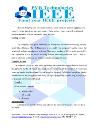 Head office: 3nd floor, Krishna Reddy Buildings, OPP: ICICI ATM, Ramalingapuram, Nellore
www.pvrtechnology.com, E-Mail: pvrieeeprojects@gmail.com, Ph: 81432 71457
There are HR group who will create vacancies, create applicants (persons applying for a
vacancy), initiate interviews and close vacancy. There are interviewers who will be intimated
about the interview schedule and finally enters the result
Existing System:
The company places great importance on management of human resources by building
family like affiliations. The HR-Department is governed by the companies’ quality system that
governs all software development activities. There are a number of MIS reports generated by
HR-Department Which are present manually done or done using Microsoft Excel. There is a
need to rationalize a database and bring in control in managing the data.
Proposed System:
The proposed system is a web based application and central Recruitment Process System of
the applicants by the HR Group for a company. Some features of this system will be creating
vacancies, storing Applicants data, Interview process initiation, Scheduling Interviews, Storing
Interview results for the applicant and finally Hiring of the applicant. Reports may be required to
be generated for the use of HR group.
Modules:
In this we have 3 modules
 Authentication.
 HR Module.
 Reporting
Authentication:
Authentications provided to two types of users that approach the system .They are the hr
and admin.
 