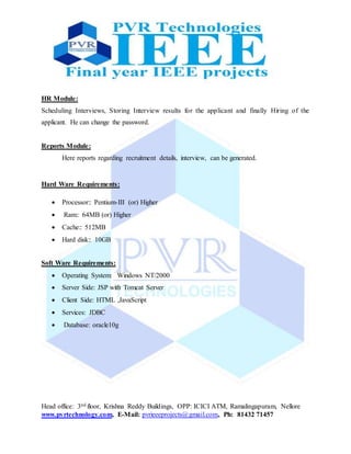 Head office: 3nd floor, Krishna Reddy Buildings, OPP: ICICI ATM, Ramalingapuram, Nellore
www.pvrtechnology.com, E-Mail: pvrieeeprojects@gmail.com, Ph: 81432 71457
HR Module:
Scheduling Interviews, Storing Interview results for the applicant and finally Hiring of the
applicant. He can change the password.
Reports Module:
Here reports regarding recruitment details, interview, can be generated.
Hard Ware Requirements:
 Processor:: Pentium-III (or) Higher
 Ram:: 64MB (or) Higher
 Cache:: 512MB
 Hard disk:: 10GB
Soft Ware Requirements:
 Operating System: Windows NT/2000
 Server Side: JSP with Tomcat Server
 Client Side: HTML ,JavaScript
 Services: JDBC
 Database: oracle10g
 