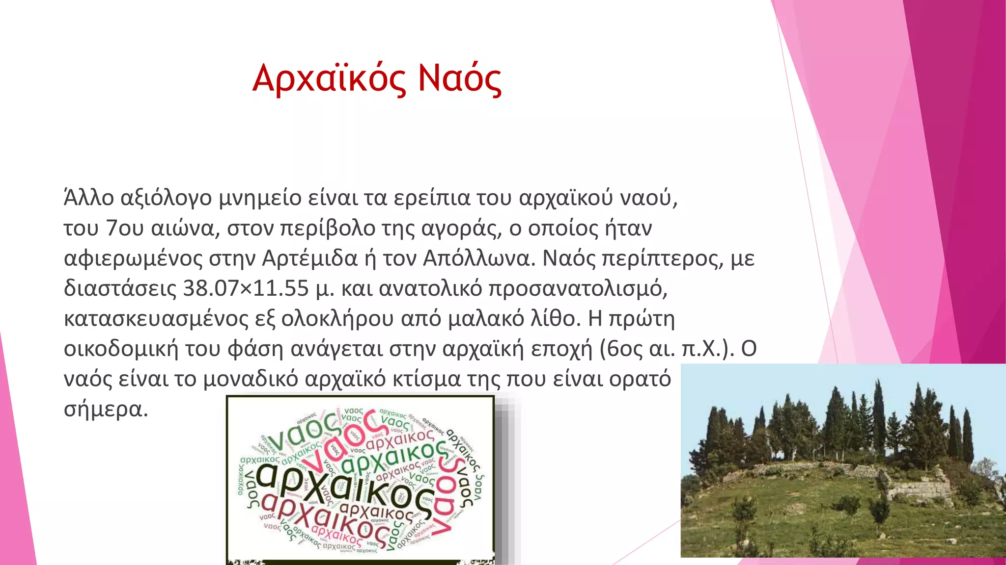 Αρχαϊκός Ναός
Άλλο αξιόλογο μνημείο είναι τα ερείπια του αρχαϊκού ναού,
του 7ου αιώνα, στον περίβολο της αγοράς, ο οποίος ήταν
αφιερωμένος στην Αρτέμιδα ή τον Απόλλωνα. Ναός περίπτερος, με
διαστάσεις 38.07×11.55 μ. και ανατολικό προσανατολισμό,
κατασκευασμένος εξ ολοκλήρου από μαλακό λίθο. Η πρώτη
οικοδομική του φάση ανάγεται στην αρχαϊκή εποχή (6ος αι. π.Χ.). Ο
ναός είναι το μοναδικό αρχαϊκό κτίσμα της που είναι ορατό
σήμερα.
 