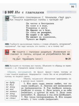 99 1
§ 107 Не с глаголами
Прочитайте стихотворение С. Михалкова «Твой друг» .
--'>-x.t!":t Как пишутся выделенные глаголы с частицей не?
Он честен и бесстрашен
На суше и в воде,
Товариrца и друга
Не бросит он в беде.
Он гнёзд не разоряет,
Не курит и не врёт,
Не виснет на подножках,
Чужого не берёт.
608. Подберите однокоренные глаголы к словам ненависть. негодование*.
недоумение*. Как надо написать эти mаголы с не и почему tак?
ГЛ. ГЛ.
Не был. Ненавидеть (искл.) . N!! 21
609. Выпишите из пословиц все глаголы. Объясните по образцу их право­
писание с не. Определите время глаголов.
Образец рассуждения. Не бросит. Бросит- глагол, поэтому не
с ним пишется раздельно. Нездоровится - глагол без f.le не употребляется,
поэтому не пиш ется слитно.
~----------------,
! ne буду
: ne был
', ne могу
: ne мог
': ne хотел
: ne хочу
: ne cmany
: ne стал
1
 _______________ _
Образец письменного обозначения орфограммы см .
в данном выше правиле.
1. Кто мать сыру землю любит, тот го­
лоден (не)будет. 2. Лентяю всё (не)можется
да (не)здоровится. 3. Где (не)было начала,
(не)будет и конца. 4. Дело делать и за себя
(не)может, а кричит за всех. 5. Дело лени
(не)любит. 6. Дважды в год лета (не)бывает.
7. Без труда (не)проживёшь. 8. Кто поздно
встаёт, у того хлеба (не)достаёт.
 