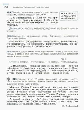 100 Морфология. Орфография. Культура речи
610. Замените выделенные слова и словосочета ния
глагол ам и, которые пишутся с не слитн о.
1. Я возмущался. 2. Нельзя1
его при­
нуждать. 3. Брат удивлялся. 4. Она чув­
ствует себя не совсем хорошо. 5. Шторм
бушевал.
,----------·-----~-,
1 д 1
: пепави етъ :
: недоумевать :
1 д 1
: пего оватъ :
~-----------------~~
Для справок: неволить, негодовать, недомогать, недоумевать, неИстов ­
ствовать* .
611. Сгруппируйте однокоренные слова. Подчеркните непроверяемые
безударные гласные.
(Не)нависть, (не)доумевать, (не)годовать, (не)истовство,
(не)навистный , (не)брежность, (не)истовствовать, (не)до­
умение, (не)брежный, (не)годование.
612. Сп и шите предложения , аавя отрицательную чааицу не перед гла ­
голами. В связи с этим винительный падеж сущеавительных -дополнений
замените родительным.
Род. n.
Образец. Поедешь - море увидишь. - Не поедешь - М9.Р!!. не увидишь.
1. Подумаешь - решишь задачу. 2. Посеешь - урожай
соберёшь. 3. "Упустишь минуту- nотеряешь час. 4. Сма­
ж..шь2 колёса - быстро nоедешь. 5. Кто собирает колосья,
у того будет и воз. 6. Будет хлеб - будет и обед.
~ 613. Спишите. Уано объясните раздельное написание предло­
гов и чааицы не со слова м и . Укажите личные меаоимения. Объясните
выделение второй чааи в абзац.
Максим Горький каждый день nолучал не меньше
пяти-шести nисем. И ни одно (из)них (не)оставлял без
ответа. Горький знал: (не)ответить на письмо - значит
незаслуженно обидеть человека. Письма Горького кажутся
напечатанными, такой чёткий был (у)него1
почерк.
А какой nочерк у тебя? Если ты пишешь небрежно,
неразборчиво, то (не)бережёшь время того, кому ты
пишешь, (не)щадишь глаза читающего.
(По А. Дорохову)
 