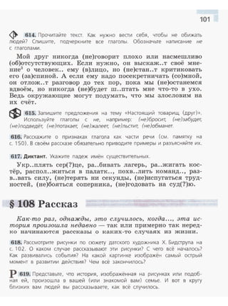 101
ф 614. Прочитайте текст. Как нужно вести себя, чтобы не обижать
людей? Спишите, подчеркните все глаголы. Обозначьте написание не
с глаголами.
Мой друг никогда (не)говорит плохо или насмешливо
(об)отсутствующих. Если нужно, он выскаж..т своё мне­
ние3 о человек.. ему (в)лицо, но (не)стан..т критиковать
его (за)спиной. А если ему надо посекретничать (со)мной,
он отлож..т разговор до тех пор, пока мы (не)останемся
вдвоём, но никогда (не)будет ш..птать мне что-то в ухо .
Ведь окружающие могут подумать, что мы злословим на
их счёт.
~ 615. Запишите предложения на тему «Настоящий товарищ (друг)».
Используйте глаголы с не, например: (не)бросит, (не)забудет,
(не)подведёт, (не)потакает, (не)жалеет, (не)льстит, (не)обманет.
616. Расскажите о признаках глагола как части речи (см. памятку на
с. 150). В своём рассказе обязательно приводите примеры и разъясняйте их.
617. Диктант. Укажите падеж имён существительных.
"Укр..плять сер(?)це, ра..бивать лагерь, ра..жигать кос­
тёр, распол..житься в палатк.., похв..лить команд.., раз­
в..вать силу, (не)терять ни секунды, (не)испугаться труд­
ностей, (не)бояться соперника, (не)годовать на суд(?)ю.
§ 108 Рассказ
Как-то раз, одпажды, это случилось, когда..., эта ис­
тория произошла педавпо - так или примерно так неред­
ко начинаются рассказы о к аких-то случаях из жизни.
618. Рассмотрите рисунки по сюжету датского художника Х. Бидетрупа на
с. 102. О каком случае рассказывают эти рисунки? С чего всё началось?
Как развивались события? На какой картин ке изображён самый острый
момент в развитии действия? Чем всё закончилось?
р 619. Представьте, что история, изображённая на рисунках или подоб­
ная ей, произошла в вашей (или знакомой вам) семье. И вот в кругу
близких вам людей вы рассказываете, как всё случилось.
 