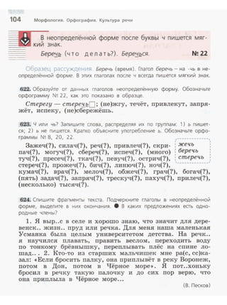 104 Морфология. Орфография. Культура речи
==м § неопределённой форме после буквы
::~~~- кии знак.
:: Бере;J,./2 (что д е л а т ь?). Бере:!_ься.
ч пишется мяг-
N!! 22
Образец рассуждения. Беречь (время). Глагол беречь - на -чь в не­
определённой форме. В этих глаголах после ч всегда пишется м ягкий знак.
622. Образуйте от данных глаголов неопределённую форму. Обозначьте
орфограмму N~ 22, как это показано в образце.
Стерегу - стере~.QО ; (не)жгу, течёт, привлекут, запря­
жёт, испеку, (не)сбережёшь.
623. Ч или чь? За пишите слова, распределяя их по группам: 1) ь пишет­
ся; 2) ь не пишется . Кратко объясните употребление ь. Обозначьте орфо­
граммы N~ 8, 20, 22. ,-------------,
' '3ажеч(?), силач(?), реч(?), nривлеч(?), скри- : жечь '
пач(?), могуч(?), сбереч(?), испеч(?), (много) : беречь
туч(?), nресеч(?), ткач(?), певуч(?) , острич(?), : стеречь ,
стереч(?), прожеч(?), бич(?), линюч(?), ноч(?), '-------------'
кумач(?), врач(?), мелоч(?), обжеч(?), грач(?), богач(?),
(пять) задач(?), запряч(?), трескуч(?), пахуч(?), прилеч(?),
(несколько) тысяч(?).
624. Спишите фра гменты текста. Подчеркните глаголы в неопределённой
форме, выдел ите в них окончания. 8 В каких предложениях ес-ь одно­
родные члены?
1. Я выр..с в селе и хорошо знаю, что значит для дере­
венек.. жизн.. пруд или речка. Для меня наша маленькая
Усманка была целым университетом детства. На речк..
я научился плавать, править веслом, nереходить воду
по тонкому брёвнышку, переnлывать плёс на спине ло­
шад... 2. Кто-то из старших мальчишек мне ра(с, сс)ка­
зал: «Если бросить палку, она приплывёт в реку Воронеж,
потом в Дон, потом в Чёрное море >>. Я пот..хоньку
бросил в речку такую палочку и до сих пор верю, что
она приплыла в Чёрное море...
(В . Песков)
 
