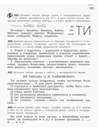 105
~ 625. Поставьте глаголы каждой группы в неопределённую форму
(см. образец рассуждения в упр. 621 ). В каких группах глаголы обо­
значают постепенное усиление действия, а в ка ких являются синони мами?
~ ~
Образец. Бредlёшьi - брес§].
Ползёшь1
, бредёшь, бежишь, идёшь.
Шеnчет, говорит, кричит. Информиро­
вали, сообщили. Берегу, сохраняю.
ид тинес
плес
626. Замените данные словосочетания по образцам. Подчеркните 2-З сло­
восочетания, которые, по - вашему, уместно было бы использовать не
в разговоре, а в каком-н ибудь официальном документе.
1. Упрёк в трусости - упрекать в трусости; разоч..-
рование в товарище, приведение в nорядок снаряжения,
nреклонение nеред nодвигами героев, отзыв3
о повеет..,
жалоба на невзгоды*.
2. Припимать участие- участвовать; выражать опа­
сение, хранить безмолвие, почувствовать исnуг, испыты­
вать радость, волнение, восторг, восхищение.
627. Запишите глаголы, данные в скобках, в неопределённой форме.
ИЗ ПИСЬМА П. И. ЧАЙКОВСКОГО
Ты должен только (стараюсь), чтобы настоящее было
привлекательно3
••• А для этого нужно:
1) (тружусь) и (избегаю) праздности , чтобы быть гото-
вым (переношу) труд вnоследствии;
2) очень много (читаю) ;
3) (не увлекаюсь) желанием (нравлюсь) и (nленяю);
4) (не смущаюсь) неудачами...;
5) но главное, главное- много (не воображаю) про
себя ...
628. Используя дан ное н иже начало, составьте памятку из 3-5 пунктов
о том, что вы должны сделать в ближайшее время. Глаголы в неопреде­
лённой форме подчеркните.
На этой неделе (в этом месяце, в ближайшее воскре­
сенье, на каникулах и т. п.) .я должен (должна) : 1....;
2.... и т. д .
 