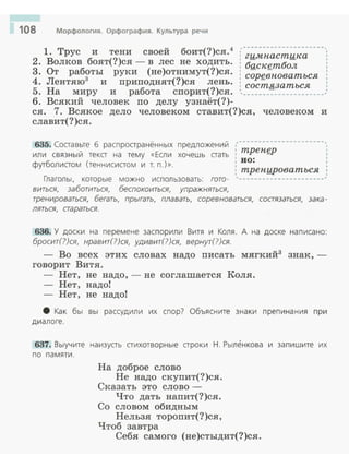 108 Морфология. Орфография. Культура речи
1. Трус и тени своей боит(?)ся.4
г;;;;,_~~-~~~~~ ----,
2. Волков боят(?)ся - в лес не ходить. : баскетбол
3. От работы руки (не)отнимут(?)ся. 1
- - 1
4. Jlентяю3 и приподнят(?)ся лень. : сорgвноваться 1
: состязаться :5. На миру и работа спорит(?)ся. ~, _______-:_____________.'
6. Всякий человек по делу узнаёт(?)-
ся. 7. Всякое дело человеком ставит(?)ся, человеком и
славит(?)ся.
635. Соаавьте б распроаранённых предложений ,----------------------,~
~~· mpeнgp 1
или связный тека на тему «Если хочешь аать •
: но:
1
футболиаом (теннисиаом и т. п.)». 1 :
: трепцроватъся :
Глаголы, которые можно использовать: гота- '----------------------
виться, заботиться, беспокоиться, упражняться,
тренироваться, бегать, прыгать, плавать, соревноваться, состязаться, зака-
ляться, стараться.
636. У доски на перемене заспорили Витя и Коля. А на доске написано:
бросит(?)ся, нравит(?)ся, удивит(?)ся, вернут(?)ся.
- Во всех этих словах надо писать мягкий3
знак, ­
говорит Витя.
Нет, не надо,- не соглашается Коля.
- Нет, надо!
- Нет, не надо!
8 Как бы вы рассудили их спор? Объясните знаки препина ния при
диалоге.
637. Выучите наизуаь аихотворные араки Н. Рыленкова и запишите их
по памяти.
На доброе слово
Не надо скупит(?)ся.
Сказать это слово -
Что дать напит(?)ся.
Со словом обидным
Нельзя торопит(?)ся,
Чтоб завтра
Себя самого (не)стыдит(?)ся.
 