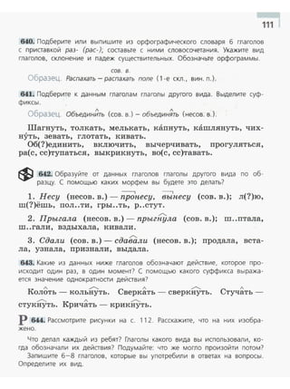 111
640. Подберите или выпишите из орфографического словаря б глаголов
с приставкой раз- (рас-); соста вьте с ним и словосочетания. Укажите вид
гла голов, склонение и падеж существительных. Обозначьте орфограммы.
сов. в.
Образец. Распахать- распахать поле ( 1 -е скл., вин. п. ).
641. Подберите к данным глаголам глаголы другого вида. Выделите суф­
фиксы .
Образец. Объедин~ть (сов. в.)- объедин~ть (несов. в.).
Шагнуть, толкать, мелькать , каnнуть, кашлянуть, чих­
нуть, зевать, глотать, кивать.
Об(?)единить, включить, вычерчивать, прогуляться,
ра(с, сс)тупаться, выкрикнуть, во(с, сс)тавать.
~ 642. Образуйте от данных глаголов глаголы другого вида по об­
разцу. С помощью каких морфем вы будете это делать?
- , ----,
1. Несу (несов. в.) - пронесу, вынесу (сов. в.); л(?)ю,
ш(?)ёшь, пол..ти, гры..ть, р..стут.
./'...
2. Прыгала (несов. в . ) - прыгнула (сов . в.); ш..птала,
ш ..гали , вздыхала, кивали .
./'-..
3. Сдали (сов. в.) - сдавали (несов. в.); продала, вста-
ла, узнала, nризнали, выдала.
643. Какие из данных ниже глаголов обозначают действие, которое про­
исходит один раз. в один момент? С помощью какого суффикса выража ­
ется значен ие однократности действия?
л ,...--...... л ,...--...... л
Колоть - кольнуть. Сверкать - сверкнуть. Стучать -
,...--...... л ,...--......
стукнуть . Кричать - крикнуть.
р 644. Рассмотрите рисунки на с. 112. Расскажите, что на них изобра­
жено .
Что делал каждый из ребят? Глаголы какого вида вы использовали , ко­
гда обозначали их действия? Подумайте: что же могло произойти потом?
Запишите 6-8 глаголов, которые вы употребили в ответах на вопросы.
Определ ите их вид.
 