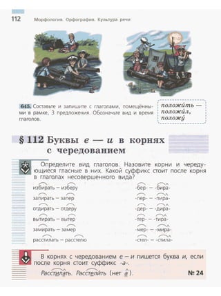 112 Морфология. Орфография. Культура речи
,------------------,1 ; 1
645. Составьте и запишите с глаголами, помещённы­
ми в рамке, 3 предложения. Обозначьте вид и время
глаголов.
: положить - :
: положИл, :1 ; 1
: положу :
'------------------~
§ 112 Буквы е- и в корнях
с чередованием
Определите вид глаголов. Назовите корни и череду­
--1о18 ющиеся гласные в них. Какой суффикс стоит после корня
в глаголах нессвершенного вида?
~ ~
избирать- изберу
~ ~л
-бер-- -бира-
~ r---, ~ ~л
запирать- запер -пер- - -пира-
~ ~ ~ ~л
отдирать - отдеру -дер-- -д ира -
~ ~ ~ ~л
вытирать- вытер -тер-- -тира-
~ ~ ~ r---.л
замирать - замер -мер-- -мира-
",.--.., ",.--.., ~ r---.л
расстилать - расстелю -стел- - -стила-
В корнях с чередованием е - и пишется буква и, если
==:j-.. после корня стоит суффикс -а -.
~л ,...--...... л
Расстилать. Расстелйть (нет а ). N~ 24- = -- =
 