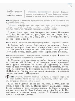 ,----.....,/
блистал - блеснул
",---..,./
выжигал - выжечь
Образец рассуждения. Блистал - блеснул,
корни с чередованием. В слове блистал я нап ишу
в корне и, так как послЕ> корня стоит суффикс -а- .
113
646. Подберите и запишите однокоренные гла голы в той же форме, что
и да нны е ниже слова.
- ",---..,./ ~
Образец. Выжи.гgл (про-, об-, пере-, под-, при-, раз-, с-)- прожигgл,
Г"'"""л Г"'"""л r----...л Г"'"""л ",---..,./ ",---..,./
обжигgл, пережи.гgл, поджигgл, прижигgл, разжигgл, сжигgл.
Сдираю (раз-, про-, от-). Запереть (от-, под-). Подтереть
(вы-, до-, за-, ис- , на-, с-, рас- , про-, от-, об-, пере-, по-).
Перестилает (за-, на-, до-, под-, рас-, у-). Собираешь2
(из-,
за-, на-, недо-, раз-) .
647. Е или и? Обозначьте изучаемую орфограмму (см. образец в правиле).
1. 3вёзды забл..стели. Взб..раемся на вершину. 3ам..-
реть от восторга3
• Заж..гать костёр. Степь расст..лается.
2. Оп..раться на перила. Зап..реть дверь. Нат..рать пол.
Пост..лить ковёр. Прот..реть окно. Приб..рать комнату.
648. Выпишите слова с чередующим11ся гласными в корне. 8 Какие гла­
голы употреблены в перенесном значении?
1. Хорошо, что тускнеют сугробы. Хорошо, что окош­
ки блестят. (И. Кобзев) 2. А вечером снова приходит2
зима, ручьи запирает на ключ. (Е. Трутнева) 3. Скоро
гости к тебе соберутся.4
Сколько гнёзд понавьют, посмо­
три! (И. Никитин) 4. Всё растёт на свете, выросли и дети.
(В. Инбер) 5. Ранн.я.я птичка носок прочищает, а поздн.я.я
глазок продирает. (Пословица)
~ 649. Спишите, вставляя пропущенные буквы и выделяя корень во
всех глаголах. Какие правила н-ужно применить, чтобы верно напи ­
сать безударные гласные в этих корнях?
1. За всё б..рётся, да не всё уд..ётся. 2. Отл..жил на
осень, а там и бросил. 3. Мягко стелет, да ж..стко спать.
4. Без заботы и репу (не)выр..стишь . 5. Шерсть стриги,
а шкуру не д..ри. 6. Чего (не)пол ..жил- (не)б..ри. 7. Нос
зад..рает, а в голове ветер гуляет. 8. Скупой заn..рает
крепко, а потчует редко.
 