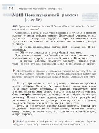 114 Морфология. Орфография. Культура речи
§ 113 Невыдумаввый рассказ
(о себе)
650. Прочитайте начало рассказа Я . Сегеля «Как я был мамой». От чьего
имени ведётся рассказ?
Однажды, когда я был уже большой и учился в первом
классе, у меня заболел живот. Дежурный учитель очень
удивился, почему это вдруг я перестал носиться как
пуля, а сел прямо на пол посредине школьного коридора
и сижу.
- А ну-ка подиимайся сейчас же! - сказал он. Я по­
пробовал.
- Ой!- вскрикнул я и стал белый как мел.
Тут учитель тоже стал белый как мел и остановил двух
мальчиков из второго класса - Юлика и Валерика...
- А ну-ка, хлопцы, помогите солдату!- сказал учи­
тель, и они втроём потащили меня к школьному врачу.
Р 651. Прочитайте отрывок из изложения ученика по рассказу Я. Сегеля
«Как я был мамой». Укажите недочёты в использовании видов выделенных
глаголов. Зап и шите исправленный вариант текаа. Обознач ьте вид глаго­
лов .
Но тут принесли в палату ужин, и нянечка просила
меня: ~Корми Сашу>>. А Саше было всего два года.
И я стал Сашу кормить. Я раньше посмотрел, как
Вовина мама кормит своего Вову, и сделал точно так же.
Она наберёт неполную ложечку, и я набрал неполную
ложечку. Вовина мама ждала, пока её Вова прожуёт всё
до конца, а потом вытирала рот своему сыну: и я ждал,
пока мой Саша всё жуёт, и вытер Саше рот.
Потом я перестелил своему Саше постель, ложил его
поудобнее. Вовина мама потихонечку запевала своему
сыну песню, я тоже пел, но только не колыбельную,
а про паровоз.
р 652. Подготовьте уаный рассказ на тему «Как я однажды... (чуть не
заблудился, удил рыбу, опоздал в школу, играл в футбол и т. п.)».
 