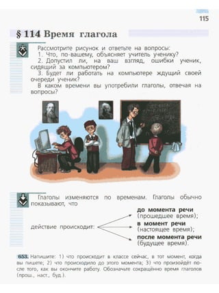 115
§ 114 Время глагола
Рассмотрите рисунок и ответьте на вопросы:
1. Что, по-вашему, объясняет учитель ученику?
2. Допустил ли, на ваш взгляд, ошибки ученик,
сидящий за компьютером?
3. Будет ли работать на компьютере ждущий своей
очереди ученик?
В каком времени вы употребили глаголы, отвечая на
вопросы?
Глаголы изменяются по временам. Глаголы обычно
,показывают, что
дейавие происходит: ~
до момента речи
(прошедшее время);
в момент речи
(настоящее время);
после момента речи
(будущее время).
653. Напишите: 1) что происходит в классе сейчас, в тот момент, когда
вы пишете; 2) что происходило до этого момента; 3) что произойдёт по­
сле того, как вы окончите работу. Обозначьте сокращённо время глаголов
(прош., наст., буд.).
 