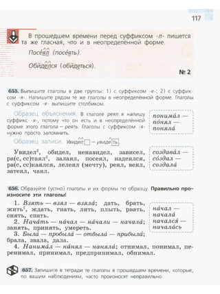 В прошедшем времени перед суффиксом -л - пишется
та же гласная, что и в неопределённой форме.
ПасенЕ (посеf!:ть).
, /Л
Обид~!JСЯ (обйд~ться).
N!! 2
117
655. Выпишите гла голы в две группы: 1) с суффиксом -е-; 2) с суффик­
сом -я-. Напишите рядом те же глаголы в неопределённой форме. Глаголы
с суффиксом -я - выпишите столбиком.
~~----------------,
Образец объясненV~я В глаголе реял я напишу ; понимал _
суффикс -я-, потому что он есть и в неопределённой : п6пял _
форме этого глагола - реять. Глаголы с суффиксом -я- : попяла
1
,нужно просто запом н ить .
лл л
Образец записи. Увидел О- увиде~.
'Увидел2
, обидел, ненавидел, зависел,
ра(с, сс)таял2
, залаял, посеял, надеялся,
ра(с, сс):каялся, лелеял (мечту), реял, веял ,
затеял, чаял .
---------~~------
,-----------------,1 д , 1
: соз авал- :
: создал-
1
: создала ,
'-----------------~
656. Образуйте (устно ) глаголы и их формы по образцу. Правильно про­
износите эти глаголы!
1. Взять - взял- взяла; дать, брать, ,-----------------,
жить1 ' ждать, гнать, лить, плыть, рвать, . пачал- :
снять, спать. начала
2. Начать- начал - начали - начала; началсЯ -
занять, принять, умереть. началась
3. Вылd- пробыла - отбьиu:i - прибылд; '-----------------'
брала, звала, дала.
4. Нанимал- нанял - наняла; отнимал, понимал, пе­
ренимал, принимал, предпринимал, обнимал.
~ 657. Запишите в тетради те глаголы в прошедшем времени, которые,
по вашим наблюдениям, часто произносят неправильно .
 