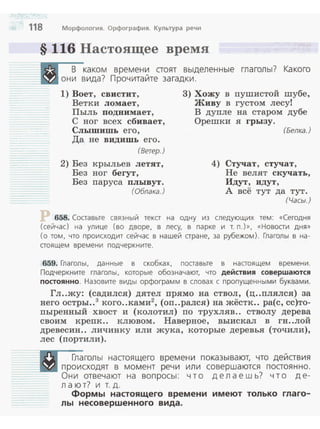 118 Морфология. Орфография. Культура речи
§ 116 Настоящее время
.-в-каком времени аоят выделенные глаголы? Какого
_ Ш они вида? Прочитайте загадки.
1) Воет , свистит, 3) Хожу в пушистой шубе,
Ветки ломает , Живу в густом лесуt
Пыль подиимает, В дупле на старом дубе
С ног всех сбивает, Орешки я rрызу.
Слышишь его, (Белка.)
Да не видишь его .
(Ветер.)
2) Без крыльев летят,
Без ног беrут,
Без паруса плывут.
(Облака.)
4) Стучат, стучат,
Не велят скучать,
Идут, идут,
А всё тут да тут.
(Часы.)
658. Соаавьте связный тека на одну из следующих тем: «Сегодня
(сейчас) на улице (во дворе, в лесу, в парке и т. п.)», «Новоаи дня»
(о том, что происходит сейчас в нашей аране, за рубежом). Глаголы в на­
аоящем времени подчеркните.
659. Глаголы, данные в скобках, поаавьте в настоящем времени.
Подчеркните глаголы, которые обозначают, что действия совершаются
постоянно. Назовите виды орфограмм в словах с пропущенными буквами.
Гл..жу: (садился) дятел прямо на ствол, (ц..плялся) за
него остры..3
кого..ками2
, (оп..рался) на жёстк.. ра(с, сс)то­
пыренный хвост и (колотил) по трухляв.. стволу дерева
своим крепк.. клювом. Наверное, выискал в гн..лой
древесин.. личинку или жука, которые деревья (точили),
лес (портили).
_ ~голы нааоящего времени показывают, что дейавия
-- lirJ ГJроисходят в момент речи или совершаются поаоянно.
--- Они отвечают на вопросы: что делаешь? что де-
---- 1
лают . ит.д.
Формы настоящего времени имеют только глаго­
лы несовершенного вида.
 