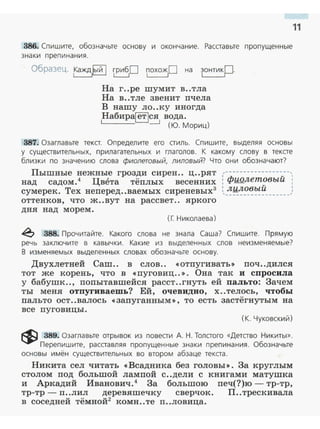 11
386. Спишите, обозначьте основу и окончание. Расставьте пропущенные
знаки препинания.
Обра1Рt~. 1Кажд,lый 1 rриб10 ~0 на ~·
На г..ре шумит в..тла
На в..тле звенит nчела
В нашу ло..ку иногда
Набир~ся вода.
_j (Ю. Мориц)
387. Озаглавьте текст. Определите его стиль. Спишите, выделяя основы
у существительных, прилагательных и гла голов. К какому слову в тексте
близки по значению слова фиолетовый, лиловый? Что они обозначают?
Пышные нежные грозди сирен.. ц..рят ,------------------,
над садом.4 Цвета тёnлых весенних : фиолетовый :
сумерек. Тех неnеред..ваемых сиреневых3
:,_-'!~~~~~~~-------'
оттенков, что ж ..вут на рассвет .. яркого
дня над морем .
(Г. Николаева)
~ 388. Прочитайте. Какого слова не знала Саша? Спишите. Прямую
речь заключите в кавычки. Какие из выделенных слов неизменяемые?
В изменяемых выделенных словах обозначьте основу.
Двухлетней Саш. . в слов.. <<Отnугивать)> nоч..дился
тот же корень, что в «nуговиц.. )> . Она так и спросила
у бабушк.., nоnытавшейся расст..гнуть ей пальто: Зачем
ты меня отпугиваешь? Ей, очевидно, х..телось, чтобы
пальто ост..валось << запуганным )>, то есть застёгнутым на
все nуговицы.
(К. Чуковский)
~ 389. Озаглавьте отрывок из повести А. Н. Толстого «Детство Никиты».
Перепишите, расставляя пропущенные знаки препинания. Обозначьте
основы имён существительных во втором абзаце текста.
Никита сел читать «Всадника без головы». За круглым
столом nод большой ламnой с..дели с книгами матушка
и Аркадий Иванович.4
За большою nеч(?)ю - тр-тр,
тр-тр- п..лил деревяmечку сверчок . п..трескивала
в соседней тёмной2
комн..те n..ловица.
 