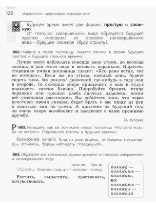 120 Морфология. Орфография. Культура речи
Будущее время имеет две формы: простую и слож­
ную .
От гла голов совершенного вида образуется будущее
простое (поарою), от гла голов несовершенного
вида -будущее сложное (буду строить).
662. Найдите в тексте пословицу. Укажите гла голы в форме будущего
простого и будущего сложного времени .
Лучше всего наблюдать скворца рано утром, до восхода
солнца, а для этого надо и вставать пораньше. Впрочем,
старинная умная пословица гласит: <<Кто рано встал, тот
не потерял >>. Если вы по утрам, каждый день, будете
сидеть тихо, без резких3
движений где-нибудь в саду или
в огороде, то скворцы скоро привыкнут к вам и будут
подходить совсем близко. Попробуйте бросить птице
червяков или крошки хлеба сначала издалека, потом
всё уменьшая расстояние. Вы добьётесь того, что через
некоторое время скворец будет брать у вас пиrцу из рук
и садиться вам на плечо. А прилетев на будуrций год,
он очень скоро возобновит и заключит с вами прежнюю
дружбу.
(А. Куприн)
Р 663. Напишите, как вы понимаете смысл пословицы «Кто рано встал,
тот не потерял» . Подчеркните глаголы в будущем времени .
Возможное начало. Если ты рано встаёшь, то увидишь (почувству­
ешь, услышишь, будешь наблюдать, порадуешься) ...
664. Образуйте все возможные формы времени от глаголов совершенного
и нессвершенного вида .
прош. вр. буд. вр.
Образец. Сплотить (сов. в.)- сплотил- сплочу.
Растить, вырастить; чувствовать,
почувствовать .
,-------------------,
положу­
пол6жишъ -
пол6жит,
во:
положИть­
положил ­
положИла
------------ -- ---
1
1
1
1
1
1
,
 