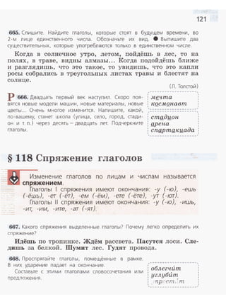 121
665. Спишите. Найдите глаголы, которые стоят в будущем времени, во
2-м лице единственного числа . Обозначьте их вид. 8 Выпишите два
существительных, которые употребляются только в единственном числе.
Когда в солнечное утро, летом, пойдёшь в лес, то на
полях, в траве, видны алмазы ... Когда подойдёшь ближе
и разглядишь, что это такое, то увидишь, что это капли
росы собрались в треугольных листах травы и блестят на
солнце.
(Л. Толстой)
,----------- ------ ~
Р 666. Двадцать первый век наступил. Скоро поя- ; мgчта
вятся новые модели машин, новые материалы, новые : КQСМ.Qнавт
цветы ... Очень многое изменится . Напишите, какой, ;::::::::::::::::_:::
по-вашему, станет школа (улица, село, город, стади- : стадион '
он и т. п.) через десять- двадцать лет. Подчеркните : gрена
глаголы. : cnQpmg,_кuaдa
'-------------------~
§ 118 Спряжение глаголов
Изменение глаголов по лицам и числам называется
----~-...• спряжением .
Глаголы 1 спряжения имеют окончания: -у (-ю), -ешь
(-ёшь), -ет (-ёт), -ем (-ём), -ете (-ёте), -ут (-ют).
Глаголы 11 спряжения имеют окончания: -у (-ю), -ишь,
-ит, -им, -ите, -ат (-ят).
667. Какого спряжения выделенные глаголы? Почему легко определить их
спряжение?
Идёшь по тропинке. Ждём рассвета. Пасутся лоси. Сле­
дишь за белкой. Шумит лес. Гудят провода.
668. Проспрягайте глаголы, помещённые в рамке.
В них ударение падает на окончание.
Составьте с этими глаголами словосочетания или
предложения.
: облегчит
1 б,
: углу um
' ,: ·np( cm, т
'
'''1
''--~------ - ---·-~-~-'
 