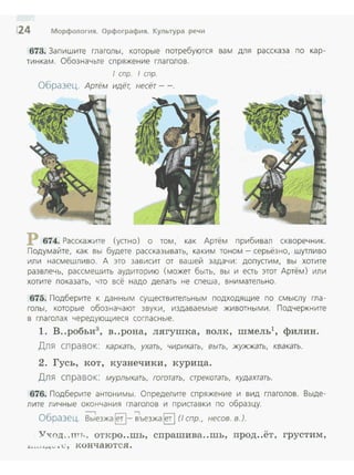 124 Морфология. Орфография. Культура речи
673. Зап и шите гла голы, которые потребуются вам для рассказа по кар­
тинкам. Обозначьте спряжение глагоrов.
1 cnp. 1 cnp.
Образец. Артём идёт, несёт- -.
674. Расскажите (устно) о том, как Артём прибивал скворечник.
Подума йте, как вы будете рассказывать, каким тоном - серьёзно, шутливо
или насмешЛиво . А это зависит от вашей задачи: допустим, вы хотите
развлечь, рассмешить аудиторию (может быть, вы и есть этот Артём) или
хотите показать, что всё надо делать не спеша, внимательно.
675. Подберите к данным существительным подходящие по смыслу гла­
голы, которые обозначают звуки, издаваемые животными. Подчеркните
в глагола х чередующиеся со гласные.
1. в..робьи3
, в ..рона, лягушка, волк, шмель1
, филин.
Дл я сп равок: каркать, ухать, чирикать, выть, жужжать, квакать.
2. Гусь, кот, кузнечики, курица.
Для спра вок: мурлыкать, гоготать, стрекотать, кудахтать.
676. Подберите антонимы. Определите спряжение и вид глаголов. Выде­
лите личные окончания гла голов и приставки по образцу.
---, -,
Образец. Выезжа Е]- вьезжа Е] (1 спр., несов. в.).
V"Х()Д..птr., откро..шь , спрашива..шь , прод..ёт, грустим,
~.~....м.... . l: , конч аются .
 
